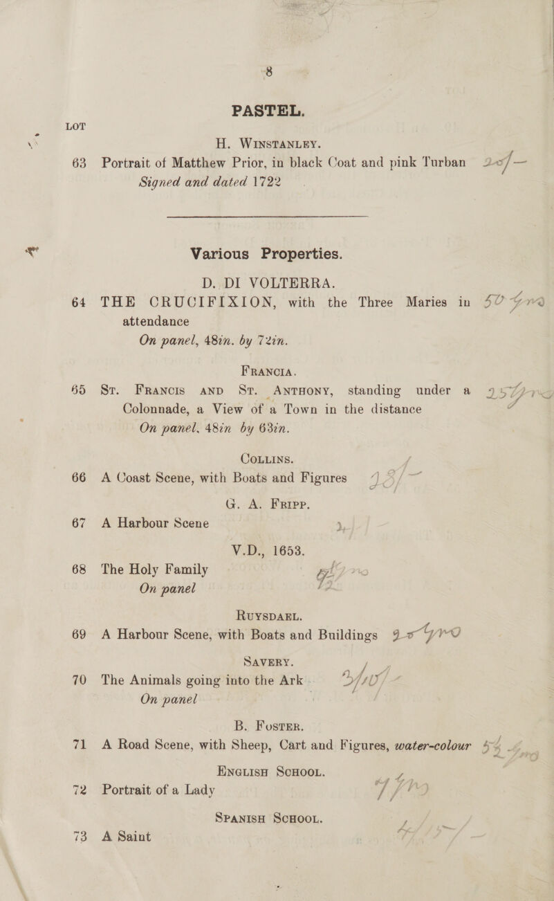 63 64 695 66 68 69 70 po! 72 Signed and PASTEL. H. WINSTANLEY. dated 1722 attendance St. FRAncis FRANCIA. COLLINS. A Harbour Scene The Holy Family On panel G. A. EFRrIpp. V.D., 1653. | a RUYSDAEL. SAVERY. On panel B. Foster. Pe ie é we rg Portrait of a Lady A Saint 
