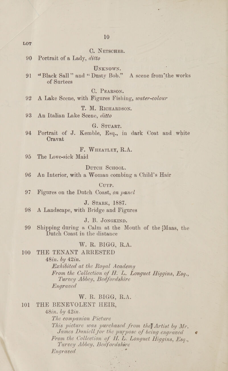 90 9] 92 93 94 95 96 OF 98 99 100 101 10 C. NETSCHER. Portrait of a Lady, dztto Unknown. ‘Black Sall” and “ Dusty Bob.” A scene fromthe works of Surtees | C, PEARSON. A Lake Scene, with Figures Fishing, water-colour T. M. RicHarpson. An Italian Lake Scene, ditto G. STUART. Portrait of J. Kemble, Esq., in dark Coat and white Cravat F. Waeattey, R.A. The Love-sick Maid Dutcu ScHoo.. An Interior, with a Woman combing a Child’s Hair CUYP. Figures on the Dutch Coast, on panel J. STARK, 1887. A Landscape, with Bridge and Figures J. B. JONGKIND. Shipping during a Calm at the Mouth of the Maas, the Dutch Coast in the distance WB. BIGG, kA. THE TENANT ARRESTED 482n. by 420n. Exhibited at the Royal Academy From the Collection of H. lL. Longuet Higgins, Esq., Turvey Abbey, Bedfordshire Engraved W. R. BIGG, R.A. THE BENEVOLENT HEIR, 482n. by 42in. The companion Picture This picture was purchased from the¥ Artist by Mr. James Daniell for the purpose of being engraved From the Collection of H. L. Longuet Higgins, Esq., Turvey Abbey, Bedfordshere Engraved BS