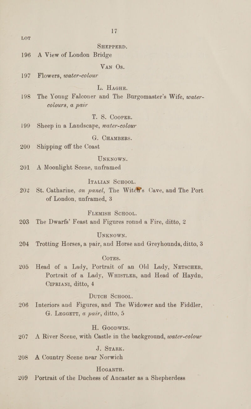 196 197 198 199 200 201 202 203 204 206 207 208 209 i SHEPPERD. A View of London Bridge Van Os. Flowers, water-colour L. Hague. The Young Falconer and The Burgomaster’s Wife, water- colours, &amp;@ pair T. S. Coopsr. Sheep in a Landscape, water-colour G. CHAMBERS. Shipping off the Coast UNKNOWN. A Moonlight Scene, unframed ITALIAN SCHOOL. St. Catharine, on panel, The Witdéf’s Cave, and The Port of London, unframed, 3 FLEMIsH SCHOOL. The Dwarfs’ Feast and Figures round a Fire, ditto, 2 Unknown. Trotting Horses, a pair, and Horse and Greyhounds, ditto, 3 CoTEs. Head of a Lady, Portrait of an Old Lady, Nerscusr, Portrait of a Lady, WuisTLER, and Head of Haydn, CIPRIANI, ditto, 4 Dutcw ScHoot. Interiors and Figures, and The Widower and the Fiddler, G. Leaeert, a pair, ditto, 5 H. Goopwin. A River Scene, with Castle in the background, water-colour J. STARK. A Country Scene near Norwich HoGaRTH. Portrait of the Duchess of Ancaster as a Shepherdess