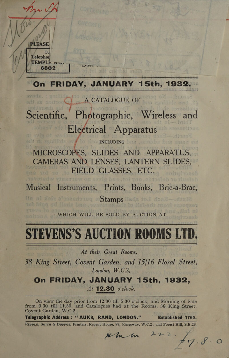  ~ On FRIDAY, JANUARY 15th, 1932. . Cl-A. CATALOGUE OF paethtae oa z } : Scientific, Photographic, Wireless and : Electrical Apparatus f INCLUDING - MICROSCOPES, SLIDES AND APPARATUS, CAMERAS AND LENSES, LANTERN SLIDES, BIBL) sal ASpio. LC. Books, Bric-a-Brac, Musical Instruments, Prints, Stamps WHICH WILL BE SOLD BY AUCTION AT STEVENS’S AUCTION ROOMS LTD. At their Great Rooms, 38 King Street, Covent Garden, and 15/16 Floral Sret- London, W.C.2, On FRIDAY, JANUARY 15th, 1932, At 12.30 o'clock. On view the day prior from 12.30 till 5.30 o’clock, and Morning of Sale from 9.30 till 11.30, and Catalogues had at the Rooms, 38 King: Street, Covent Garden, W.C.2. Telegraphic Address: **‘ AUKS, RAND, LONDON.”’ Ripprz, Smitu &amp; Durrus, Printers, Regent House, 89, Kingsway, W.C.2: and Forest Hill, S.E.23. Established 1760.