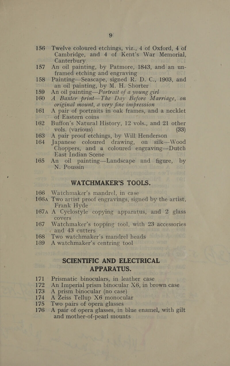166 Cambridge, and 4 of Kent’s War Memorial, Canterbury An oil painting, by Patmore, 1843, and an un- framed etching and engraving Painting—Seascape, signed R. D. C., 19038, and an oil painting, by M. H. Shorter An oil painting—Portrait of a young girl A Baxter print—The Day Before Marnage, on original mount, a very fine impression A pair of portraits in oak frames, and a necklet of Eastern coins Buffon’s Natural History, 12 vols., and 21 other vols. (various) (33) A pair proof etchings, by Will Henderson Japanese coloured drawing, on silk—-Wood Choppers, and a coloured engraving—Dutch East Indian Scene An oil painting—Landscape and figure, by N. Poussin . WATCHMAKER’S TOOLS. Watchmaker’s mandrel, in case Frank Hyde 167 168 169 L/i 172 173 174 175 176 covers Watchmaker’s topping tool, with 23 accessories . and 43 cutters Two watchmaker’s mandrel heads A watchmaker’s centring tool SCIENTIFIC AND ELECTRICAL APPARATUS. Prismatic binoculars, in leather case An Imperial prism binocular X6, in brown case A prism binocular (no case) A Zeiss Tellup X6 monocular Two pairs of opera glasses A pair of opera glasses, in blue enamel, with gilt and mother-of-pearl mounts