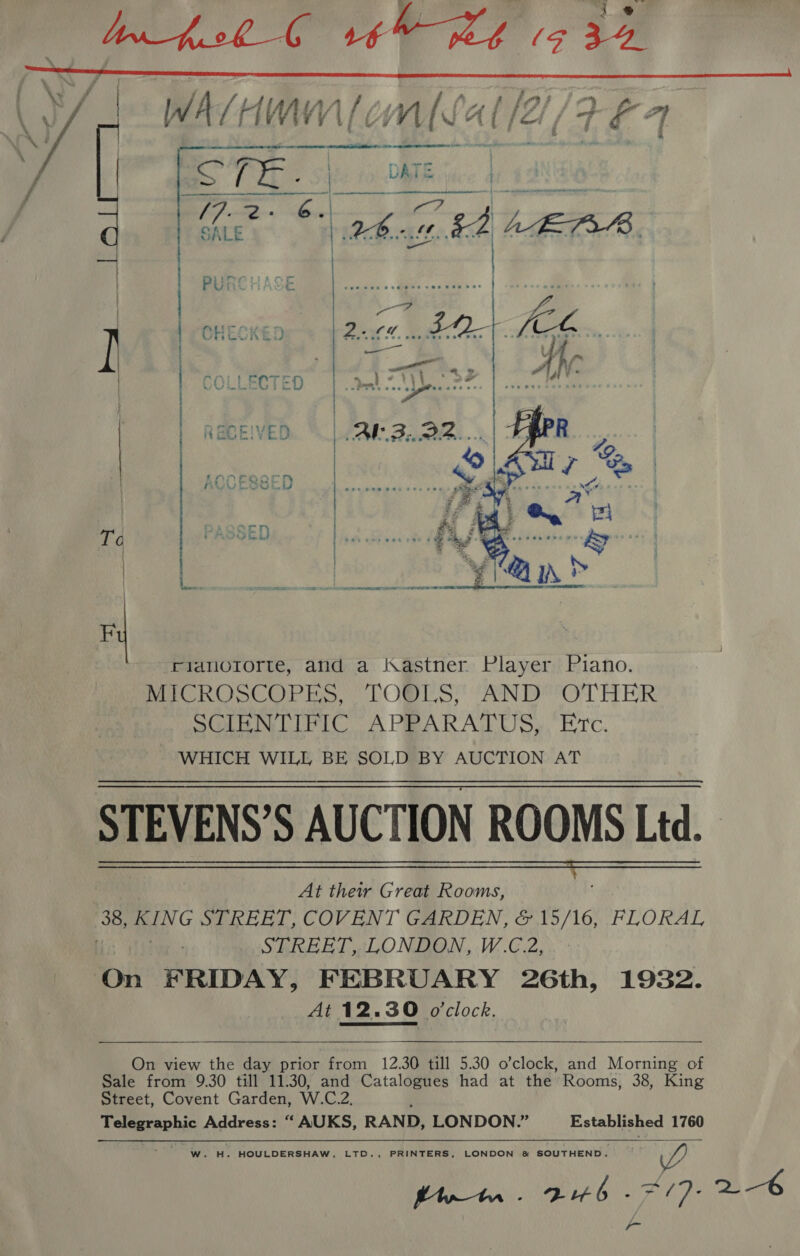     rianuororte, and a Kastner Player Piano. MeO ROSCOPES TOBLS! (ANDY OTHER mL NTPC A PRARATOUS, “Etc. WHICH WILL BE SOLD BY AUCTION AT STEVENS’S AUCTION ROOMS Ltd. STEVENS 9 AUCLIO At their Great Rooms, 38, Pan © STREET, COVENT GARDEN, &amp; 15/16, FLORAL . STREET, LONDON, W.C.2, On FRIDAY, FEBRUARY 26th, 1932. At 12.30 o'clock.    On view the day prior from 12.30 till 5.30 o’clock, and Morning of Sale from 9.30 till 11.30, and Catalogues had at the’ Rooms, 38, King Street, Covent Garden, W.C.2. Telegraphic Address: “ AUKS, RAND, LONDON.” Established 1760  W. H. HOULDERSHAW, LTD., PRINTERS, LONDON &amp; SOUTHEND. Y AR Cay IG) C2 2-6 -