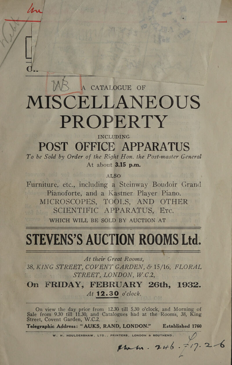 : tA Ri i= OF MISCELLANEOUS PROPERTY INCLUDING. POST OFFICE APPARATUS To be Sold by Order of the Right Hon. the Post-master General At about 3.15 p.m. ALSO Furniture, etc., including a Steinway Boudoir Grand Pianoforte, and a |\astner Player Piano. MOROCCO P TS, COPLS”* AND OTHER OLN LIRICA PRARATUS,, “Erc. WHICH WILL BE SOLD BY AUCTION AT At their Great Rooms, STREET, LONDON, W.C.2, At 12.30 o'clock.   On view the day prior from 12.30 till 5.30 o’clock, and Morning of Sale from 9.30 till 11.30, and Catalogues had at the Rooms, 38, King Street, Covent Garden, W.C.2  W. H. HOULDERSHAW, LTD., PRINTERS, LONDON &amp; SOUTHEND. WY, fut. Bub -#/7- 2-6 y= 