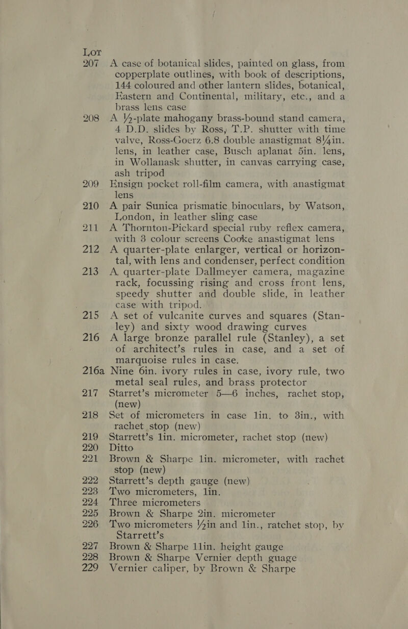 207 208 A case of botanical slides, painted on glass, from copperplate outlines, with book of descriptions, 144 coloured and other lantern slides, botanical, Eastern and Continental, military, etc., and a brass lens case A VY4-plate mahogany brass-bound stand camera, 4 D.D. slides by Ross, T.P. shutter with time valve, Ross-Goerz 6.8 double anastigmat 8)4in. lens, in leather case, Busch aplanat 5in. lens, in Wollanask shutter, in canvas carrying case, ash tripod Ensign pocket roll-film camera, with anastigmat lens A pair Sunica prismatic binoculars, by Watson, London, in leather sling case A Thornton-Pickard special ruby reflex camera, with 8 colour screens Cooke anastigmat lens A quarter-plate enlarger, vertical or horizon- tal, with lens and condenser, perfect condition A quarter-plate Dallmeyer camera, magazine rack, focussing rising and cross front lens, speedy shutter and double slide, in leather case with tripod. A set of vulcanite curves and squares (Stan- ley) and sixty wood drawing curves A large bronze parallel rule (Stanley), a set of architect’s rules in case, and a set of marquoise rules in case. Nine 6in. ivory rules in case, ivory rule, two metal seal rules, and brass protector Starret’s micrometer 5—6 inches, rachet stop, (new) Set of micrometers in case lin. to 3in., with rachet stop (new) Starrett’s lin. micrometer, rachet stop (new) Ditto Brown &amp; Sharpe lin. micrometer, with rachet stop (new) Starrett’s depth gauge (new) Two micrometers, lin. Three micrometers Brown &amp; Sharpe 2in. micrometer Two micrometers Yin and lin., ratchet stop, by Starrett’s Brown &amp; Sharpe 1lin. height gauge Brown &amp; Sharpe Vernier depth guage Vernier caliper, by Brown &amp; Sharpe