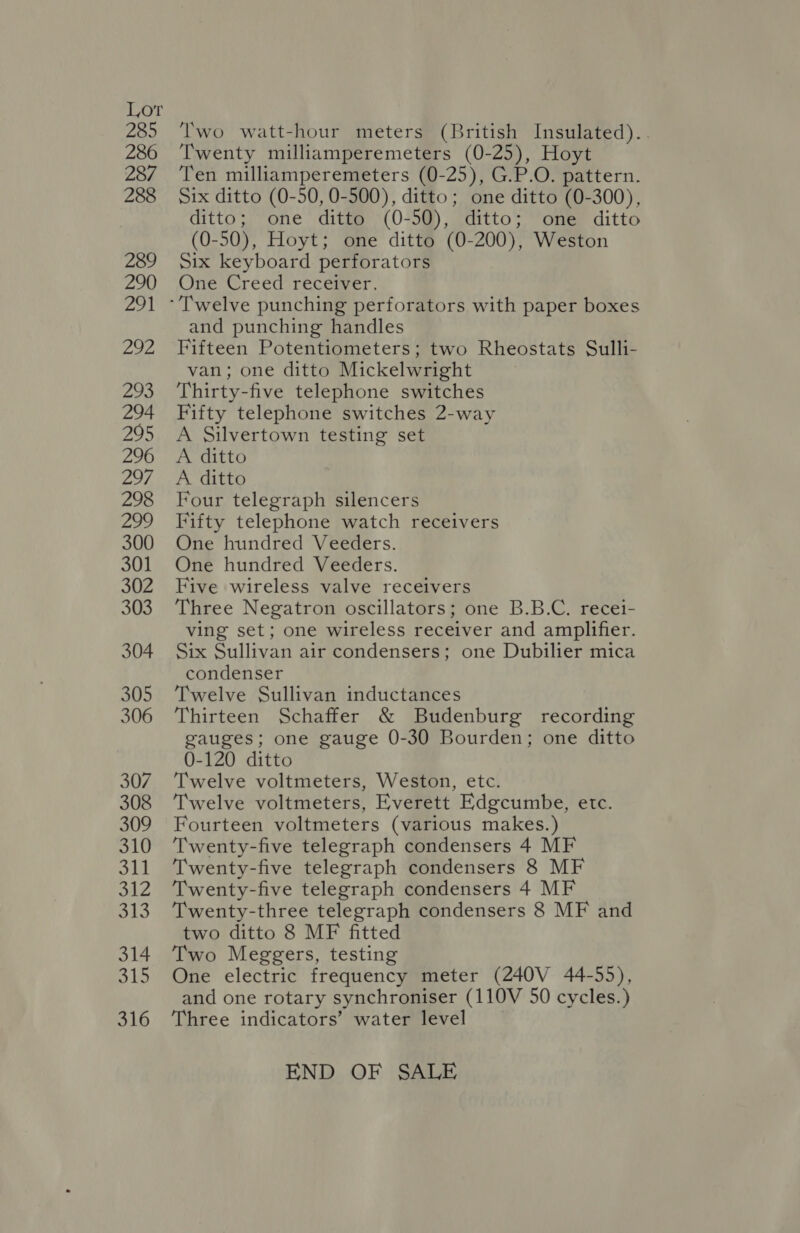 285 ‘lwo watt-hour meters (British Insulated)... 286 ‘I'wenty milliamperemeters (0-25), Hoyt 287 ‘Ten milliamperemeters (0-25), G.P.O. pattern. 288 Six ditto (0-50, 0-500), ditto; one ditto (0-300), ditto; one ditto (0-50), ditto; one ditto (0-50), Hoyt; one ditto (0-200), Weston 289 Six keyboard perforators 290 (One Creed recemver, 291 -'T'welve punching perforators with paper boxes and punching handles 292 Fifteen Potentiometers; two Rheostats Sulli- van; one ditto Mickelwright 293 Thirty-five telephone switches 294 Fifty telephone switches 2-way 295 A Silvertown testing set 296 A ditto 297 A ditto 298 Four telegraph silencers 299 Fifty telephone watch receivers 300 One hundred Veeders. 301 One hundred Veeders. 302 Five wireless valve receivers 303 Three Negatron oscillators; one B.B.C. recei- ving set; one wireless receiver and amplifier. 304 Six Sullivan air condensers; one Dubilier mica condenser 305 Twelve Sullivan inductances 306 Thirteen Schaffer &amp; Budenburg recording gauges; one gauge 0-30 Bourden; one ditto 0-120 ditto 307. Twelve voltmeters, Weston, etc. 308 ‘Twelve voltmeters, Everett Edgcumbe, etc. 309 Fourteen voltmeters (various makes.) 310 ‘Twenty-five telegraph condensers 4 MF 311 ‘Twenty-five telegraph condensers 8 MF 312 ‘Twenty-five telegraph condensers 4 MF 313 Twenty-three telegraph condensers 8 MF and two ditto 8 MF fitted 314 Two Meggers, testing 315 One electric frequency meter (240V 44-55), and one rotary synchroniser (110V 50 cycles.) 316 ‘Three indicators’ water level END OF SALE