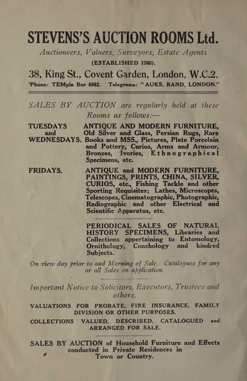 STEVENS’S AUCTION ROOMS Ltd. Auctioneers, Valuers, Surveyors, Estate Agents (ESTABLISHED 1760). 38, King St., Covent Garden, London, W.C.2. *Phone: TEMple Bar 6882. Telegrams: “ AUKS, RAND, LONDON.” SALES BY AUCTION are regularly held at these Rooms as follows :— TUESDAYS ANTIQUE AND MODERN FURNITURE, and Old Silver and Glass, Persian Rugs, Rare WEDNESDAYS. Books and MSS., Pictures, Plate Porcelain and Pottery, Curios, Arms and Armour, Bronzes, Ivories, Ethnographical Specimens, etc. FRIDAYS. ANTIQUE and MODERN FURNITURE, PAINTINGS, PRINTS, CHINA, SILVER, CURIOS, etc., Fishing Tackle and other Sporting Requisites; Lathes, Microscopes, Telescopes, Cinematographic, Photographic, Radiographic and other Electrical and Scientific Apparatus, etc. PERIODICAL SALES OF NATURAL HISTORY SPECIMENS, Libraries and Collections appertaining to Entomology, Ornithclogy, Conchology and_ kindred Subjects. On view day prior to and Morning of Sale. Catalogues for any or all Sales on application.  Important Notice to Solicitors, Executors, Trustees and others. VALUATIONS FOR PROBATE, FIRE INSURANCE, FAMILY DIVISION OR OTHER PURPOSES. COLLECTIONS VALUED, DESCRIBED, CATALOGUED and ARRANGED FOR SALE. SALES BY AUCTION of Household Furniture and Effects conducted in Private Residences in Town or Country.