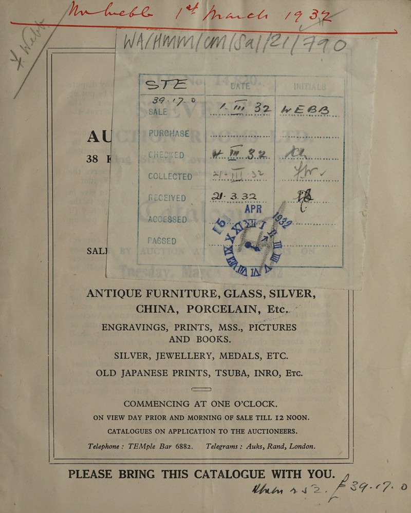   Le ) } A PURCHASE 38 ) Cneck iD | COLLECTED RECEIVED ACCESSED ) | PASSED SAL  ANTIQUE FURNITURE, GLASS, SILVER, CHINA, PORCELAIN, Etc. ° | ENGRAVINGS, PRINTS, MSS., PICTURES AND BOOKS. SILVER, JEWELLERY, MEDALS, ETC. OLD JAPANESE PRINTS, TSUBA, INRO, Evc. mean) COMMENCING AT ONE O’CLOCK. ON VIEW DAY PRIOR AND MORNING OF SALE TILL 12 NOON. CATALOGUES ON APPLICATION TO THE AUCTIONEERS. Telephone: TEMple Bar 6882. Telegrams : Auks, Rand, London. | PLEASE BRING THIS CATALOGUE WITH YOU. L | APA a eG BL mena =