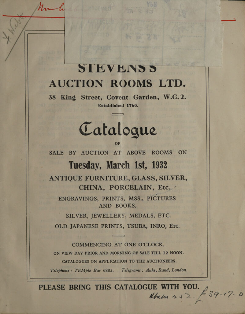  STEVENS S AUCTION ROOMS LTD. 38 King Street, Covent Garden, W.C. 2. Established 1760. Catalogue SALE BY AUCTION AT ABOVE ROOMS ON Tuesday, March ist, 1932 ANTIQUE FURNITURE, GLASS, SILVER, CHINA, PORCELAIN, Etc..~ ENGRAVINGS, PRINTS, MSS., PICTURES AND BOOKS. SILVER, JEWELLERY, MEDALS, ETC. OLD JAPANESE PRINTS, TSUBA, INRO, Etc. te) COMMENCING AT ONE O’CLOCK. ON VIEW DAY PRIOR AND MORNING OF SALE TILL I2 NOON. CATALOGUES ON APPLICATION TO THE AUCTIONEERS. Telephone : TEMple Bar 6882. Telegrams : Auks, Rand, London.  PLEASE BRING THIS CATALOGUE WITH YOU.