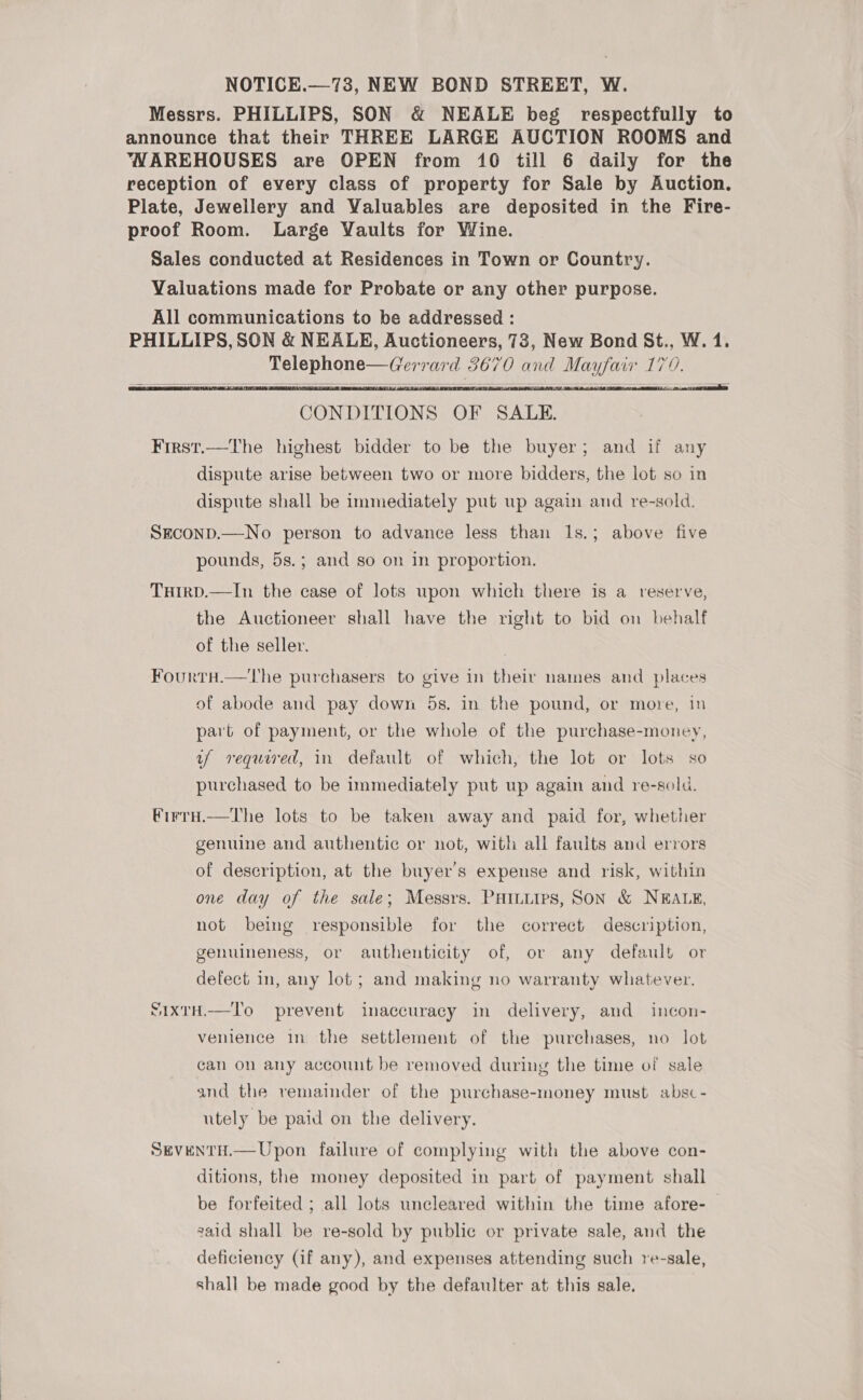 NOTICE.—73, NEW BOND STREET, W. Messrs. PHILLIPS, SON &amp; NEALE beg respectfully to announce that their THREE LARGE AUCTION ROOMS and ‘WAREHOUSES are OPEN from 10 till 6 daily for the reception of every class of property for Sale by Auction. Plate, Jewellery and Valuables are deposited in the Fire- proof Room. Large Vaults for Wine. Sales conducted at Residences in Town or Country. Valuations made for Probate or any other purpose. All communications to be addressed : PHILLIPS, SON &amp; NEALE, Auctioneers, 73, New Bond St., W. 1. Telephone—Gerrard 3670 and Mayfair 170.     CONDITIONS OF SALE. First.—The highest bidder to be the buyer; and if any dispute arise between two or more bidders, the lot so in dispute shall be immediately put up again aud re-sold. SEcOND.—No person to advance less than 1s.; above five pounds, 5s.; and so on in proportion. Tuirp.—In the case of lots upon which there is a reserve, the Auctioneer shall have the right to bid on behalf of the seller. . FourtH.—tThe purchasers to give in their names and places of abode and pay down 5s. in the pound, or more, in part of payment, or the whole of the purchase-money, uf required, in default of which, the lot or lots so purchased to be immediately put up again and re-sold. VirrH.—The lots to be taken away and paid for, whether genuine and authentic or not, with all faults and errors of description, at the buyer's expense and risk, within one day of the sale; Messrs. Paiiurps, SON &amp; NEALE, not being responsible for the correct description, genuineness, or authenticity of, or any default or defect in, any lot; and making no warranty whatever. S1IxtH.—To prevent inaccuracy in delivery, and incon- venience in the settlement of the purchases, no lot can on any account be removed during the time of sale and the vemainder of the purchase-money must absc- utely be paid on the delivery. SevENtH.— Upon failure of complying with the above con- ditions, the money deposited in part of payment shall be forfeited ; all lots uncleared within the time afore-— zaid shall be re-sold by public or private sale, and the deficiency (if any), and expenses attending such re-sale, shall be made good by the defaulter at this sale.