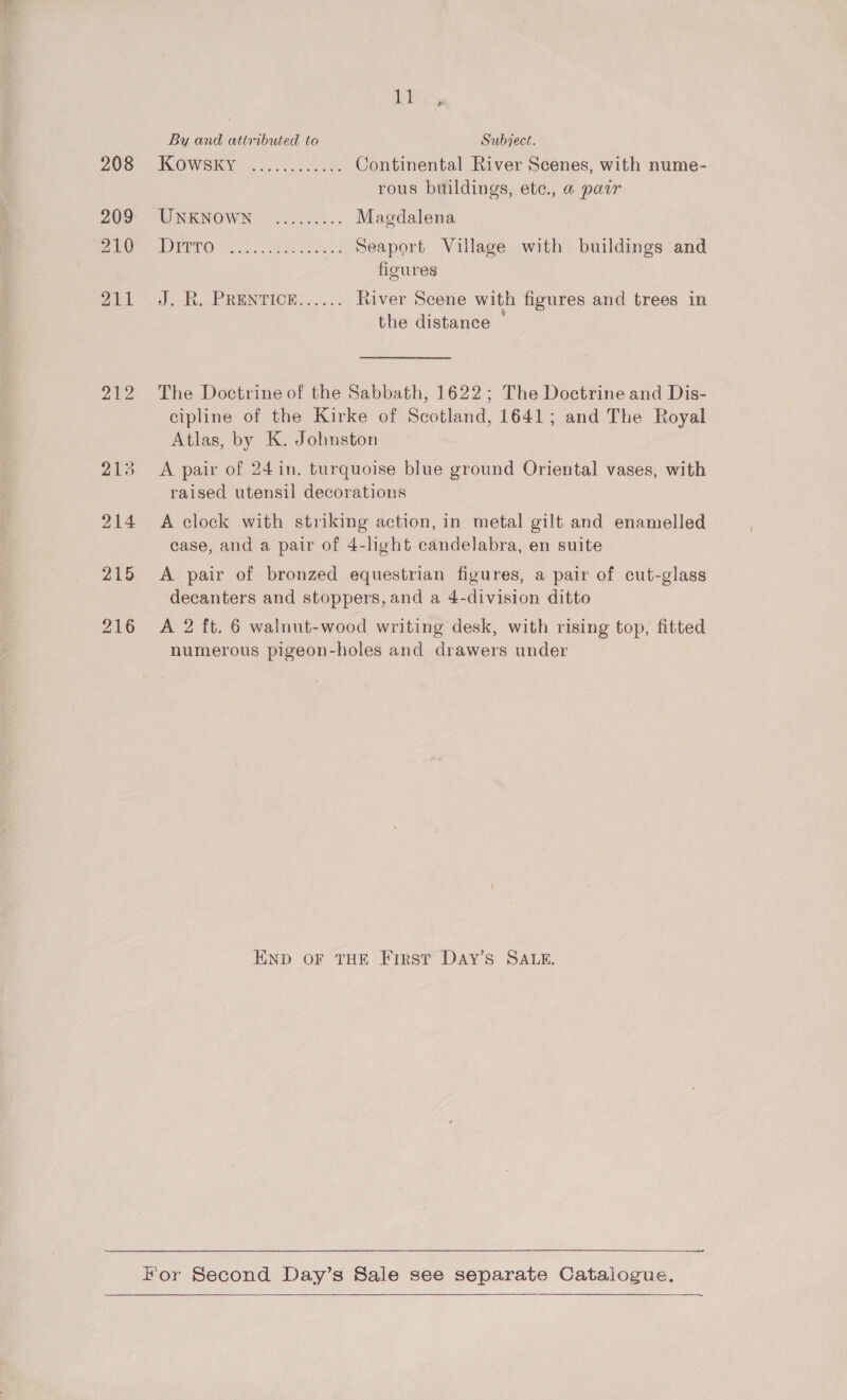 208 209 210 Jah Ai 212 213 214 215 216 ie ere By and attributed to Subject. HCOMIO KYM ese ha Jontinental River Scenes, with nume- rous buildings, ete., a pawr WNEKNOWN®) 1 00005.- Magdalena TUTOR GE A Seaport Village with buildings and figures J) Ry ERENTICE. (03... River Scene with figures and trees in the distance — The Doctrine of the Sabbath, 1622; The Doctrine and Dis- cipline of the Kirke of Scotland, 1641; and The Royal Atlas, by K. Johuston A pair of 24 in. turquoise blue ground Oriental vases, with raised utensil decorations A clock with striking action, in metal gilt and enamelled case, and a pair of 4-light candelabra, en suite A pair of bronzed equestrian figures, a pair of cut-glass decanters and stoppers, and a 4-division ditto A 2 ft. 6 walnut-wood writing desk, with rising top, fitted numerous pigeon-holes and drawers under END OF THE First Day’s SALE.   a