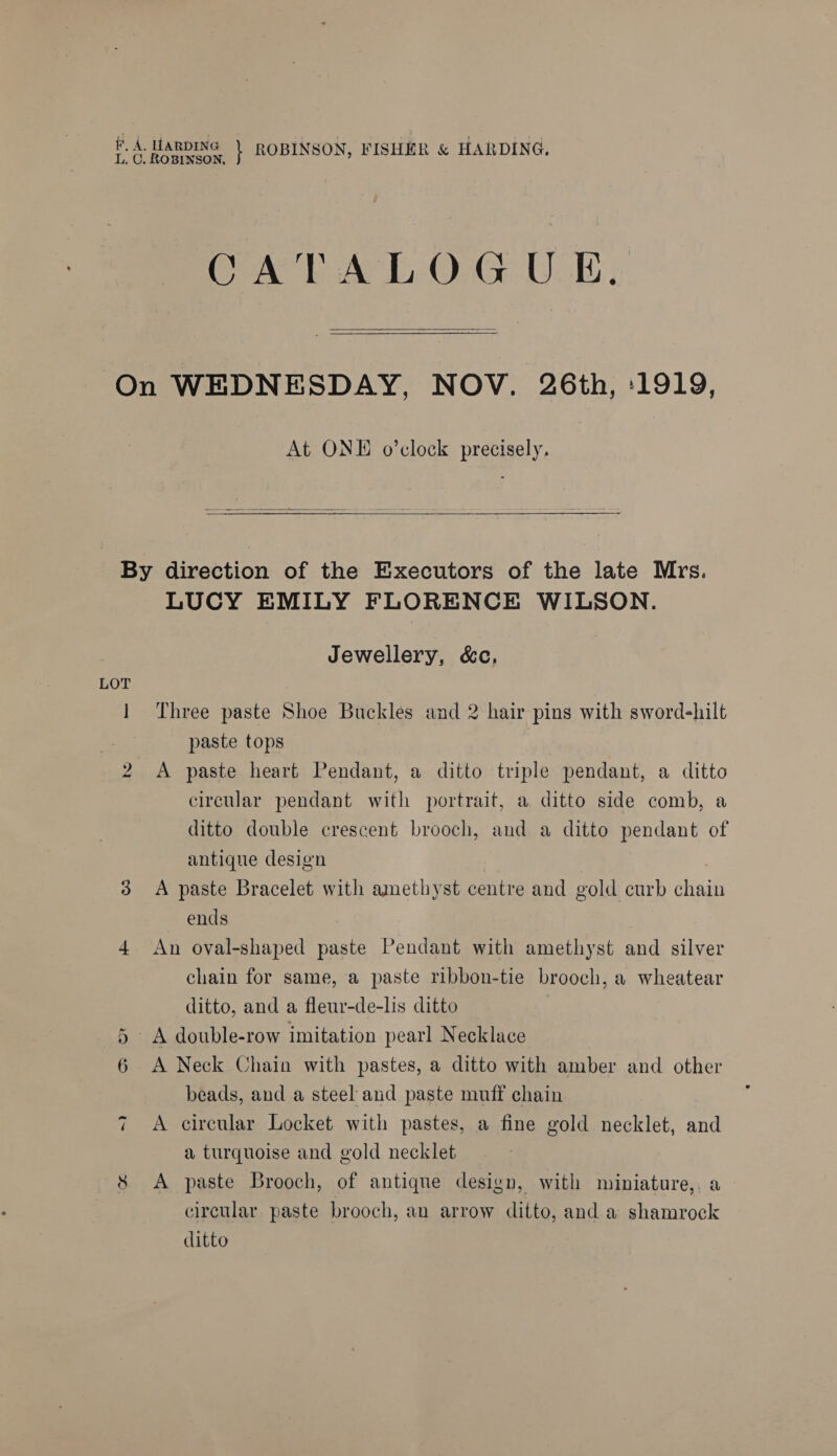 #, 4. HARDING 5) mg)? LTSHeR PAR va apa pe te \ ROBINSON, FISHER &amp; HARDING. CATALOGU KE. On WEDNESDAY, NOV. 26th, ‘1919, At ONE o’clock precisely.   By direction of the Executors of the late Mrs. LUCY EMILY FLORENCE WILSON. Jewellery, &amp;c, 1 Three paste Shoe Buckles and 2 hair pins with sword-hilt paste tops | A paste heart Pendant, a ditto triple pendant, a ditto circular pendant with portrait, a ditto side comb, a ditto double crescent brooch, and a ditto pendant of antique design ends 4 An oval-shaped paste Pendant with amethyst and silver chain for same, a paste ribbon-tie brooch, a wheatear ditto, and a fleur-de-lis ditto 6 A double-row imitation pearl Necklace 6 &lt;A Neck Chain with pastes, a ditto with amber and other beads, and a steel and paste muff chain 7 A circular Locket with pastes, a fine gold necklet, and a turquoise and gold necklet | $ &lt;A paste Brooch, of antique design, with miniature,, a circular paste brooch, an arrow ditto, and a shamrock ditto bo