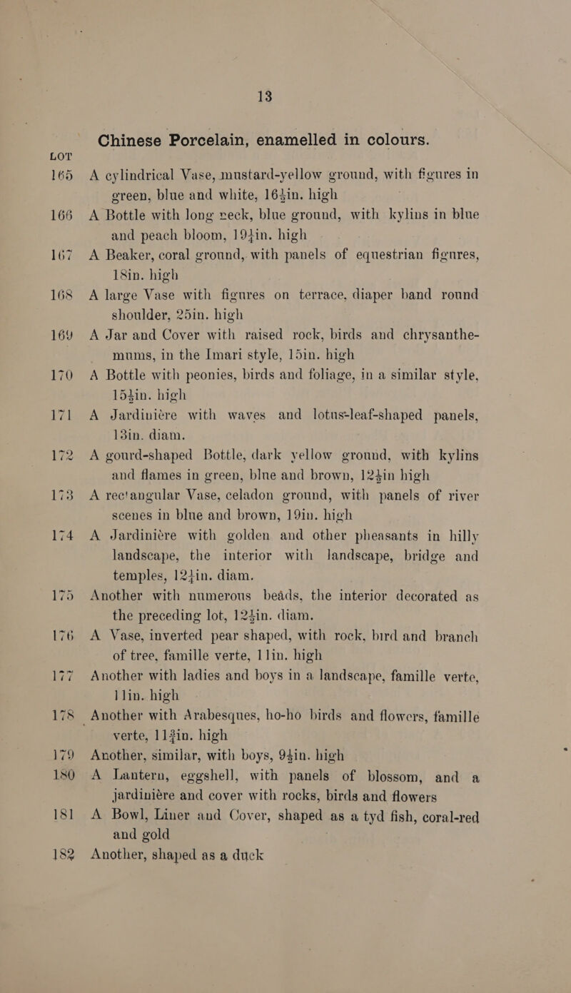 Chinese Porcelain, enamelled in colours. A cylindrical Vase, mustard-yellow ground, with figures in green, blue and white, 163in. high A Bottle with long reck, blue ground, with kylins in blue and peach bloom, 19}in. high A Beaker, coral ground, with panels of equestrian fignres, 18in. high A large Vase with figures on terrace, diaper band round shoulder, 25in. high A Jar and Cover with raised rock, birds and chrysanthe- mums, in the Imari style, 15in. high A Bottle with peonies, birds and foliage, in a similar style, 15hin. high A Jardiniere with waves and lotus-leaf-shaped panels, 13in. diam. A gourd-shaped Bottle, dark yellow ground, with kylins and flames in green, blue and brown, 124in high A rectangular Vase, celadon ground, with panels of river scenes in blue and brown, 19in. high A Jardinitre with golden and other pheasants in hilly landscape, the interior with landscape, bridge and temples, 12+in. diam. Another with numerous beads, the interior decorated as the preceding lot, 124in. diam. A Vase, inverted pear shaped, with rock, bird and branch of tree, famille verte, 1lin. high Another with ladies and boys in a landscape, famille verte, }lin. high verte, 113in. high Another, similar, with boys, 94in. high A lantern, eggshell, with panels of blossom, and a jardiniére and cover with rocks, birds and flowers A Bowl, Liner and Cover, shaped as a tyd fish, coral-red and gold Another, shaped as a duck