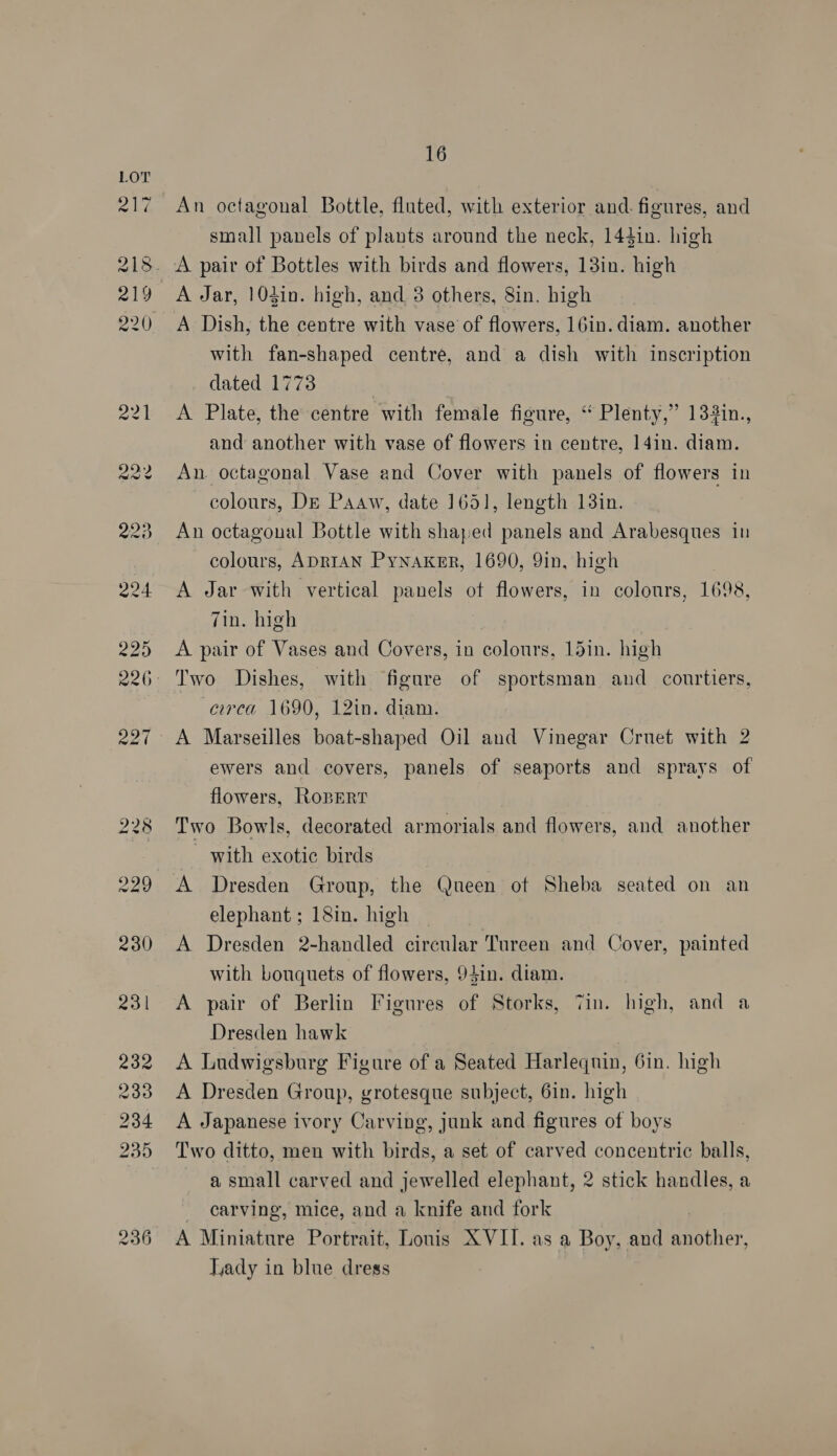 An octagonal Bottle, flated, with exterior and. figures, and small panels of plants around the neck, 144in. high 236 A Jar, 104in. high, and 3 others, 8in. high A Dish, the centre with vase of flowers, 16in. diam. another with fan-shaped centre, and a dish with inscription dated 1773 A Plate, the centre with female figure, ‘“‘ Plenty,” 132in., and another with vase of flowers in centre, 14in. diam. An. octagonal. Vase and Cover with panels of flowers in colours, Dr Paaw, date 1651, length 13in. An octagonal Bottle with shaped panels and Arabesques in colours, ADRIAN Pynaker, 1690, 9in, high A Jar with vertical panels ot flowers, in colours, 1698, 7in. high A pair of Vases and Covers, in colonrs, 15in. high circa 1690, 12in. diam. A Marseilles boat-shaped Oil and Vinegar Crnet with 2 ewers and covers, panels of seaports and sprays of flowers, RopertT Two Bowls, decorated armorials and flowers, and another with exotic birds A Dresden Group, the Queen of Sheba seated on an elephant ; 18in. high A Dresden 2-handled circular Tureen and Cover, painted with bouquets of flowers, 94in. diam. A pair of Berlin Figures of Storks, Tin. high, and a Dresden hawk | A Ludwigsburg Figure of a Seated Harlequin, 6in. high A Dresden Group, grotesque subject, 6in. high A Japanese ivory Carving, junk and figures of boys Two ditto, men with birds, a set of carved concentric balls, a small carved and jewelled elephant, 2 stick handles, a carving, mice, and a knife and fork A Miniature Portrait, Lonis XVII. as a Boy, and other Lady in blue dress