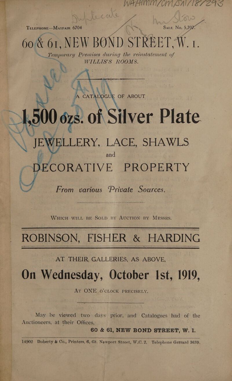 TeterHone—Mayrair 6704 , SALE No. >, 107. 60. &amp; O1,NEW BOND STREET, WW. a ae ik ‘ary Prenuses during the reinstatement of WILLIS’S ROOMS. ] » i % i ky 4  eh = ¥ et ey 1} N Neel mF A CAT! Hoa OF ABOUT  i W ELLERY. LACE, SHAWLS and _ DECORATIVE PROPERTY   From various ‘Private Sources. WHICH WILL BE SOLD By AUCTION BY MESSRS.   ROBINSON, FISHER &amp; HARDING AT THEIR, GALLERIES, AS ABOVE, On Wednesday, October Ist, 1919, AT ONE 0’CLOCK PRECISELY, May be viewed two days prior,-and Catalogues had of the Auctioneers, at their Offices, 60 &amp; 61, NEW BOND STREET, W. 1.   14902 Doherty &amp; Co., Printers, 6, Gt. Newport Street, W.C. 2, Telephone Gerrard 3639,