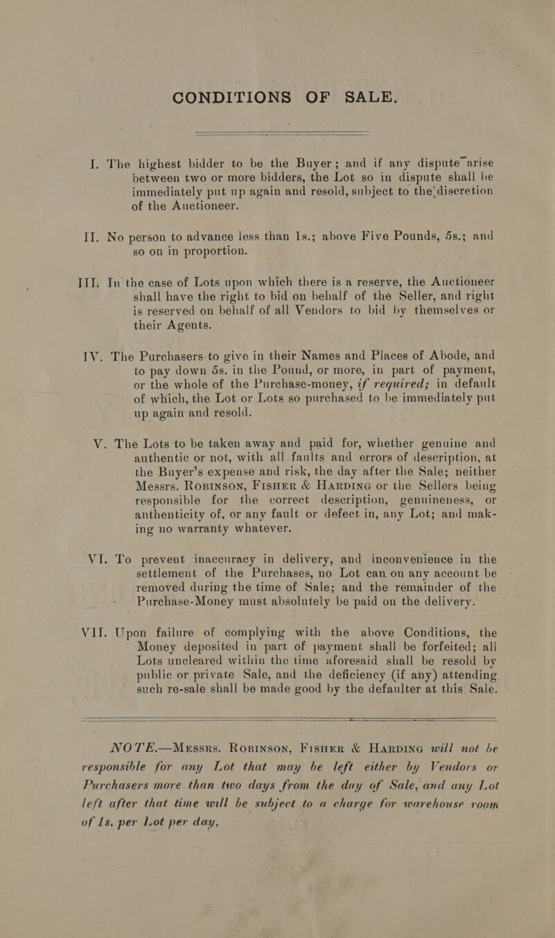CONDITIONS OF SALE,   I. The highest bidder to be the Buyer; and if any dispute’ arise between two or more bidders, the Lot so in dispute shall be immediately put up again and resold, subject to the:discretion of the Auctioneer. II. No person to advance less than 1s.; above Five Pounds, 5s.; and so on in proportion. III. In the case of Lots upon which there is a reserve, the Auctioneer shall have the right to bid on behalf of the Seller, and right is reserved on behalf of all Vendors to bid by themselves or their Agents. IV. The Purchasers-to give in their Names and Places of Abode, and to pay down ds. in the Pound, or more, in part of payment, or the whole of the Purchase-money, 7f reguired; in default of which, the Lot or Lots so purchased to be immediately put up again and resold. V. The Lots to be taken away and paid for, whether genuine and authentic or not, with all faults and errors of description, at the Buyer’s expense and risk, the day after the Sale; neither Messrs. Rozinson, FisHer &amp; Harvine or the Sellers being responsible for the correct description, genuineness, or anthenticity of, or any fault or defect in, any Lot; and mak- ing no warranty whatever. j VI. To prevent inaccuracy in delivery, and inconvenience in the settlement of the Purchases, no Lot can on any account be removed during the time of Sale; and the remainder of the Purchase-Money must absolutely be paid on the delivery. VII. Upon failure of complying with the above Conditions, the Money deposited in part of payment shall. be forfeited; all Lots uncleared within the time aforesaid shall be resold by public or private Sale, and the deficiency (if any) attending such re-sale shall be made good by the defaulter at this. Sale.  —  NOTE.—MeEssrs. Rosinson, Fisuer &amp; Harpine will not be responsible for any Lot that may be left either by Vendors or Purchasers more. than two days from the day of Sale, and any Lot left after that time will be subject to a charge for warehouse room of Ls, per Lot per day, | ,