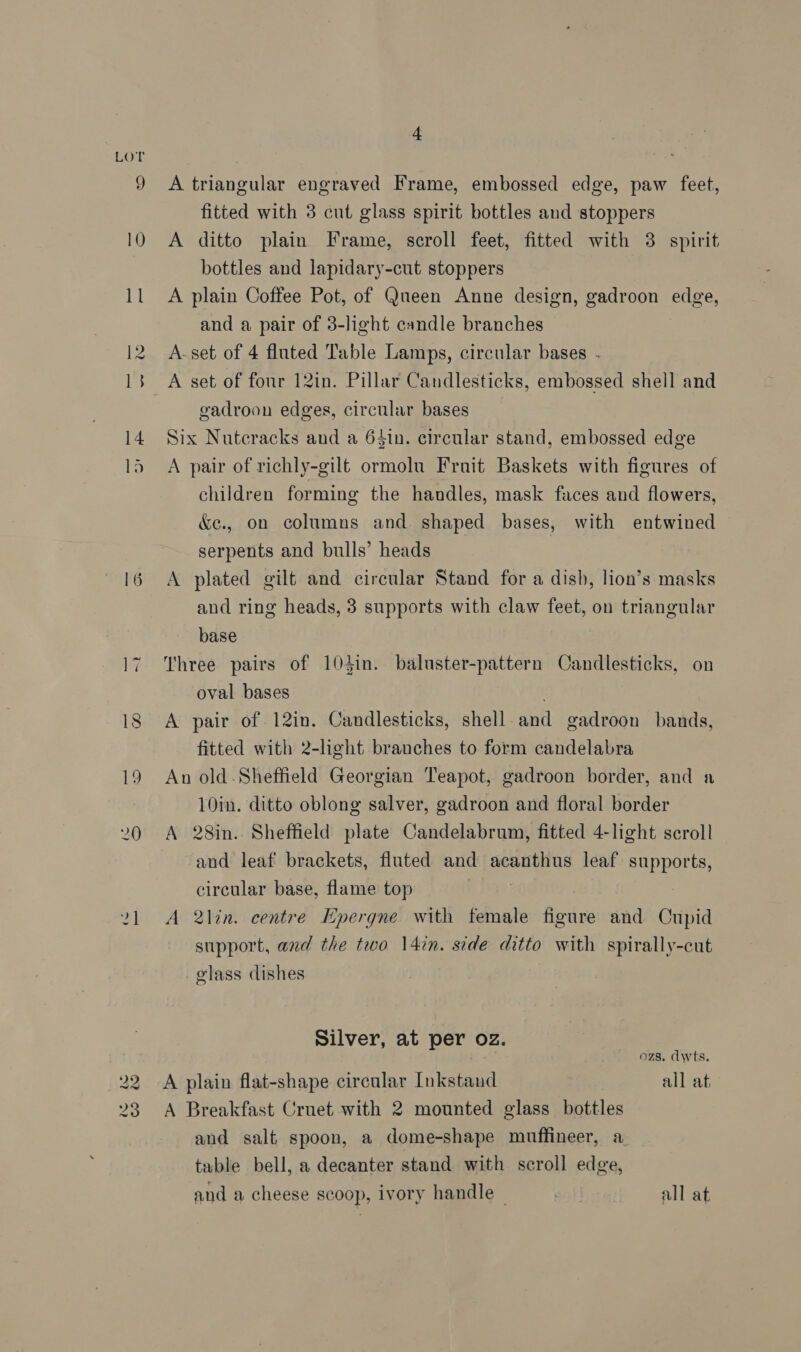 LOT 16 ww aw lo oo 4 A triangular engraved Frame, embossed edge, paw feet, fitted with 3 cut glass spirit bottles and stoppers A ditto plain Frame, scroll feet, fitted with 3 spirit bottles and lapidary-cut stoppers A plain Coffee Pot, of Queen Anne design, gadroon edge, and a pair of 3-light candle branches A-set of 4 fluted Table Lamps, circular bases . A set of four 12in. Pillar Candlesticks, embossed shell and gadroon edges, circular bases Six Nutcracks and a 64in. circular stand, embossed edge A pair of richly-gilt ormolu Fruit Baskets with figures of children forming the handles, mask faces and flowers, &amp;c., on columns and shaped bases, with entwined serpents and bulls’ heads A plated gilt and circular Stand for a dish, lion’s masks and ring heads, 3 supports with claw feet, on triangular base Three pairs of 103in. baluster-pattern Candlesticks, on oval bases . A pair of 12in. Candlesticks, shell-and gadroon bands, fitted with 2-light branches to form candelabra An old -Sheffield Georgian Teapot, gadroon border, and a 10in. ditto oblong salver, gadroon and floral border A 28in. Sheffield plate Candelabrum, fitted 4-light scroll and leaf brackets, fluted and acanthus leaf supports, circular base, flame top A lin. centre Epergne with female figure and Cupid support, and the two 14in. side ditto with spirally-cut glass dishes Silver, at per oz. ozs. dwts, A plain flat-shape circular Inkstand all at A Breakfast Cruet with 2 mounted glass bottles and salt spoon, a dome-shape muffineer, a tuble bell, a decanter stand with scroll edge, and a cheese scoop, ivory handle ~ “aie all at