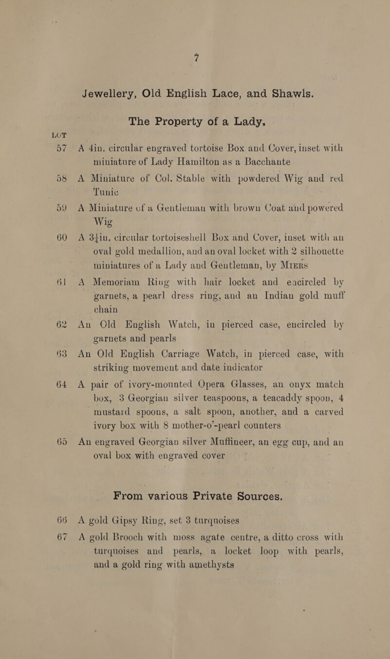 60 61 62 66 Jewellery, Old English Lace, and Shawls. The Property of a Lady. A 4in. circular engraved tortoise Box and Cover, inset with miniature of Lady Hamilton as a Bacchante A Miniature of Col. Stable with powdered Wig and red Tunic 5 A Miniature of a Gentleman with brown Coat and powered Wig A 3hin, circular tortoiseshell Box and Cover, inset with an oval gold medallion, and an oval locket with 2 silhouette miniatures of a Lady and Geutleman, by Miers A Memoriam Rivg with hair locket and eacircled by garnets, a pearl dress ring, and an Indian gold muff chain An Old English Watch, in pierced case, encircled by garnets and pearls An Old English Carriage Watch, in pierced case, with striking movement and date indicator A pair of ivory-mounted Opera Glasses, an onyx match box, 3 Georgian silver teaspoons, a teacaddy spoon, 4 mustard spoons, a salt spoon, another, and a carved ivory box with 8 mother-o’-pearl counters An engraved Georgian silver Muffineer, an egg cup, and an oval box with engraved cover From various Private Sources. A gold Gipsy Ring, set 3 turquoises A gold Brooch with moss agate centre, a ditto cross with turquoises and pearls, a locket loop with pearls, and a gold ring with amethysts