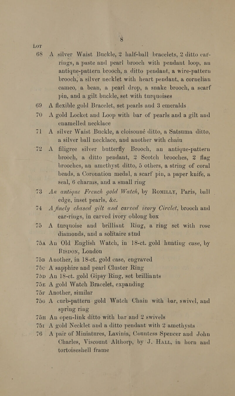 Lor 68 70H 751 76 A silver Waist Buckle, 2 half+ball bracelets, 2 ditto cat- rings, a paste and pearl brooch with pendant loop, au antique-pattern brooch, a ditto pendant, a wire-pattern brooch, a silver necklet with heart pendant, a cornelian cameo, a bean, a pearl drop, a snake brooch, a scarf pin, and a gilt buckle, set with turquoises A flexible gold Bracelet, set pearls and 3 emeralds A gold Locket and Loop with bar of pearls and a gilt and enamelled necklace | A silver Waist Buckle, a cloisonné ditto, a Satsuma ditto, a silver ball necklace, and another with chain A filigree silver butterfly Brooch, an antique-pattern brooch, a ditto pendant, 2 Scotch brooches, 2 flag brooches, an amethyst ditto, 5 others, a string of coral beads, a Coronation medal, a scarf pin, a paper knife, a seal, 6 charms, and a small ring An antique French gold Watch, by Romitiy, Paris, ball edge, inset pearls, &amp;c. | A finely chased gilt and carved wvory Circlet, brooch and ear-riugs, in carved ivory oblong box A turquoise and brilliant Ring, a ring set with rose diamonds, and a solitaire stud An Old English Watch, in 18-ct. sik huntivg case, by Rispon, London Another, in 18-ct. gold case, engraved A sapphire and pearl Cluster Ring An 18-ct. gold Gipsy Ring, set brilliants A gold Watch Bracelet, expanding A curb-pattern gold Watch Chain with bar, sHivel, and spring ring An open-link ditto with bar and 2 swivels A gold Necklet and a ditto pendant with 2 amethysts A pair of Miniatures, Lavinia, Conntess Spencer and John Charles, Viscount Althorp, by J. Hani, in horn and tortoiseshell frame