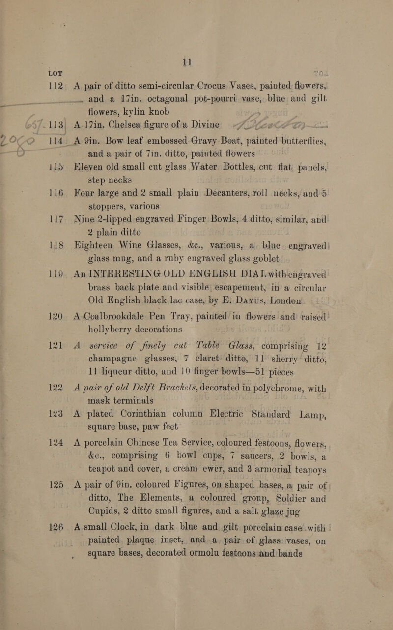 y LOT 125 126 11 A pair of ditto semi-cireular Crocus Vases, painted. flowers, . and a 17in. octagonal pot-pourri vase, blue and gilt flowers, kylin knob : and a pair of 7in. ditto, painted flowers — Eleven old small! cut glass Water Bottles, cut flat panels, step necks Four large and 2 small plain ee s, roll niiehey and 5. stoppers, various Nine 2-lipped engraved Finger Bowls, 4 ditto, similar, and: 2 plain ditto | ii, Highteen Wine Glasses, &amp;c., various, a. blue. engraved! glass mug, and a ruby engraved glass goblet: An INTERESTING OLD ENGLISH DIA Lwitheberaved- brass back plate and visible escapement, in a circular Old English black lac case, by EH. Dayus, London. A Coalbrookdale Pen Tray, painted’ in flowers and raised. hollyberry decorations : A service of finely cut Table Glass, comprising 1 champagne glasses, 7 claret ditto, 11 sherry ditto, 11 liqueur ditto, and 10 finger bowls—51 pieces A pair of old Delft Brackets, decorated in PAD TE with mask terminals | A plated Corinthian column Electric Standard Lamp, square base, paw feet A porcelain Chinese Tea Service, coloured festoons, flowers, &amp;e., comprising 6 bowl cups, 7 saucers, 2 bowls, a teapot and cover, a cream ewer, and 3 armorial teapoys A pair of 9in. coloured Figures, on shaped bases, a pair of ditto, The Elements, a coloured group, Soldier and Oupids, 2 ditto small figures, and a salt glaze j jug A small Clock, in dark blue and gilt: porcelain case’.with | painted. plaque inset, anda pair of glass vases, on square bases, decorated ormolu festoons and. bands