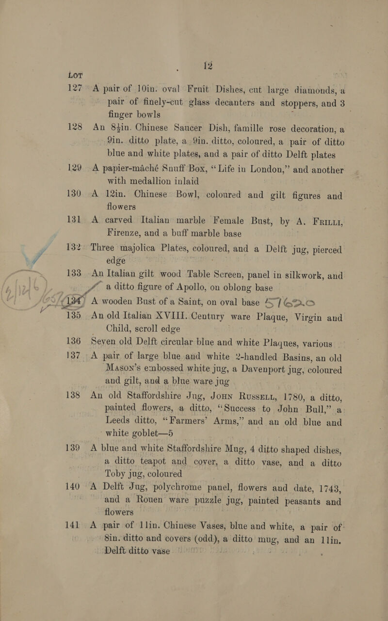 128 129 130 131 132 1338 136 138 139 140 141 12 A pair of 10in. oval Fruit Dishes, cut large diamonds, a pair of finely-cut glass decanters and stoppers, and 3 finger bowls An 83in. Chinese Saucer Dish, famille rose decoration, a — 9in. ditto plate, a 9in. ditto, coloured, a pair of ditto blue and white plates, and a pair of ditto Delft plates A papier-maché Snuff Box, “Life in eraoty and another with medallion inlaid A 12in. Chinese Bowl, coloured and gilt figures and flowers A carved Italian marble Female Bust, ip: A. FRILuI, Firenze, and a buff marble base Three majolica Plates, coloured, and a Delft jug, pierced edge . An old Italian XVIII. Century ware ee Virgin and Child, scroll edge Seven old Delft circular blue and white Plaques, various A pair of large blue and white 2-handled Basins, an old Mason’s embossed white jug, a Davenport jug, coloured and gilt, and a blue ware jug An old Staffordshire Jug, JoHN RusseELt, 1780, a ie painted flowers, a ditto, ‘Success to John Bull,” Leeds ditto, “ Farmers’ Arms,’ and an old blue the white goblet—5 A blue and white Staffordshire Mug, 4 ditto shaped dishes, a ditto teapot and cover, a ditto vase, and a ditto Toby jug, coloured A Delft Jug, polychrome panel, flowers and date, 1743, ~ and a Rouen ware puzale jug, painted peasants and flowers A pair of llin. Chinese Vases, blue and white, a pair of. 8in. ditto and covers Soest a ditto mug, and an llin. Delft ditto vase ! | ee