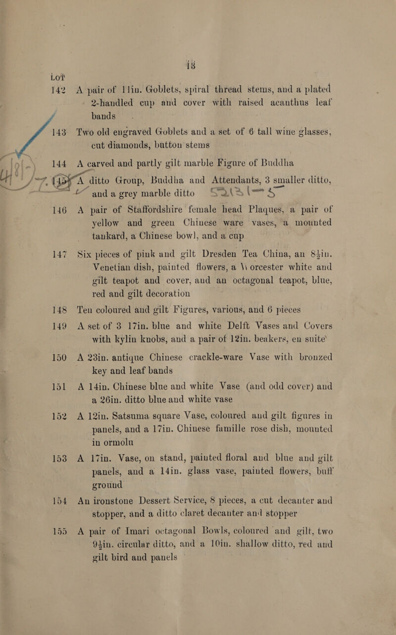 18 Lot 142 A pair of 1lin. Goblets, spiral thread stems, and a plated 2-handled cup and cover with raised acanthus leaf 143. Two old engraved Goblets and a set of 6 tall wine glasses, cut diamonds, button stems 144 A carved and partly gilt marble Figure of Buddha — wn . rth a 7 a a =< anda grey marble ditto Saisie 146 A pair of Staffordshire female head Plaques, a pair of yellow and green Chinese ware vases, a mounted tankard, a Chinese bow], and a cup 147 Six pieces of pink and gilt Dresden Tea China, an 8$in. Venetian dish, painted flowers, a \\ orcester white and gilt teapot and cover, and an octagonal teapot, blue, red and gilt decoration 148 Ten coloured and gilt Figures, various, and 6 pieces 149 A-setof 3 17in. blue and white Delft Vases and Covers with kylin knobs, and a pair of 12in. beakers, en suite’ 150 A 28in. antique Chinese crackle-ware Vase with bronzed key and leaf bands 151 A 14in. Chinese blue and white Vase (and odd cover) and a 26in. ditto blue and white vase 152 A 12in. Satsuma square Vase, coloured and gilt figures in panels, and a 17in. Chinese famille rose dish, mounted in ormolu 153 A l7in. Vase, on stand, painted floral and blue and gilt panels, and a 14in. glass vase, painted flowers, buff ground 154 An ironstone Dessert Service, 8 pieces, a cut decanter and stopper, and a ditto claret decanter and stopper 155 A pair of Imari octagonal Bowls, coloured and gilt, two 9lin. circular ditto, and a 10in. shallow ditto, red and gilt bird and panels —