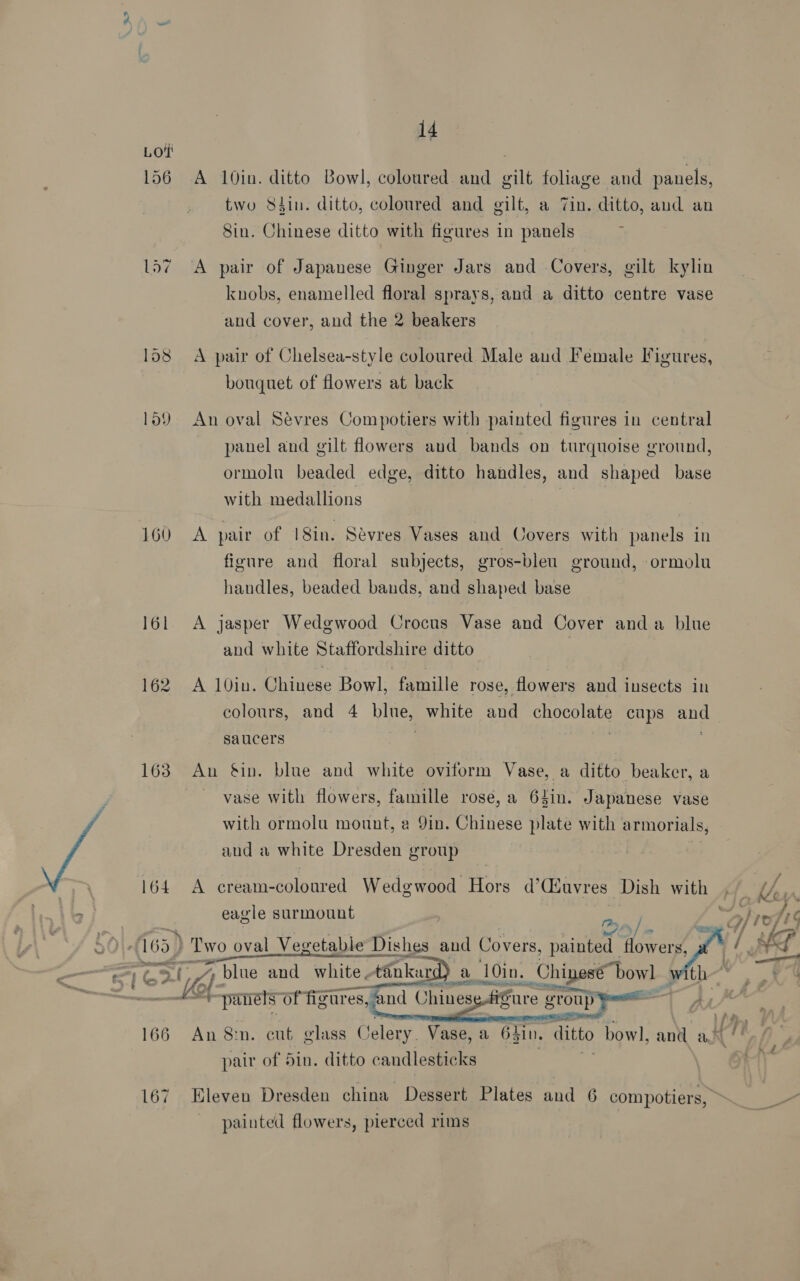 a 14 by 156 A 10in. ditto Bowl, coloured and gilt foliage and panels, two S84in. ditto, coloured and gilt, a 7in. ditto, and an Sin. Chinese ditto with figures in panels 157 A pair of Japanese Ginger Jars and Covers, gilt kylin knobs, enamelled floral sprays, and a ditto centre vase and cover, and the 2 beakers 158 A pair of Chelsea-style coloured Male and Female Figures, bouquet of flowers at back 159 An oval Sévres Compotiers with painted figures in central panel and gilt flowers aud bands on turquoise ground, ormolu beaded edge, ditto handles, and shaped base with medallions | 160 A pair of |18in. Sévres Vases and Covers with panels in figure and floral subjects, gros-bleu ground, ormolu handles, beaded bands, and shaped base 161 A jasper Wedgwood Crocus Vase and Cover anda blue and white Staffordshire ditto 162).A. 10in. Coiitne Bowl, fernlle rose, flowers and insects in colours, and 4 blue, white and Se cups ana saucers . 163 Au Sin. blue and white oviform Vase, a ditto beaker, a vase with flowers, famille rose,a 64in. Japanese vase with ormolu mount, a 9in. Chinese plate with armorials, aud a white Dresden group 164. A cream-coloured Wedgwood Hors d’(uvres Dish with eagle surmount ey / - = 63) Two oval Vegetable Dis Dishes and Covers, se ae Hone . ets of figures, and Chines }  166 An 8m. cut glass Celery. Vase, a 64 zi. ditto bowl, and a? pair of 5in. ditto candlesticks painted flowers, pierced rims 