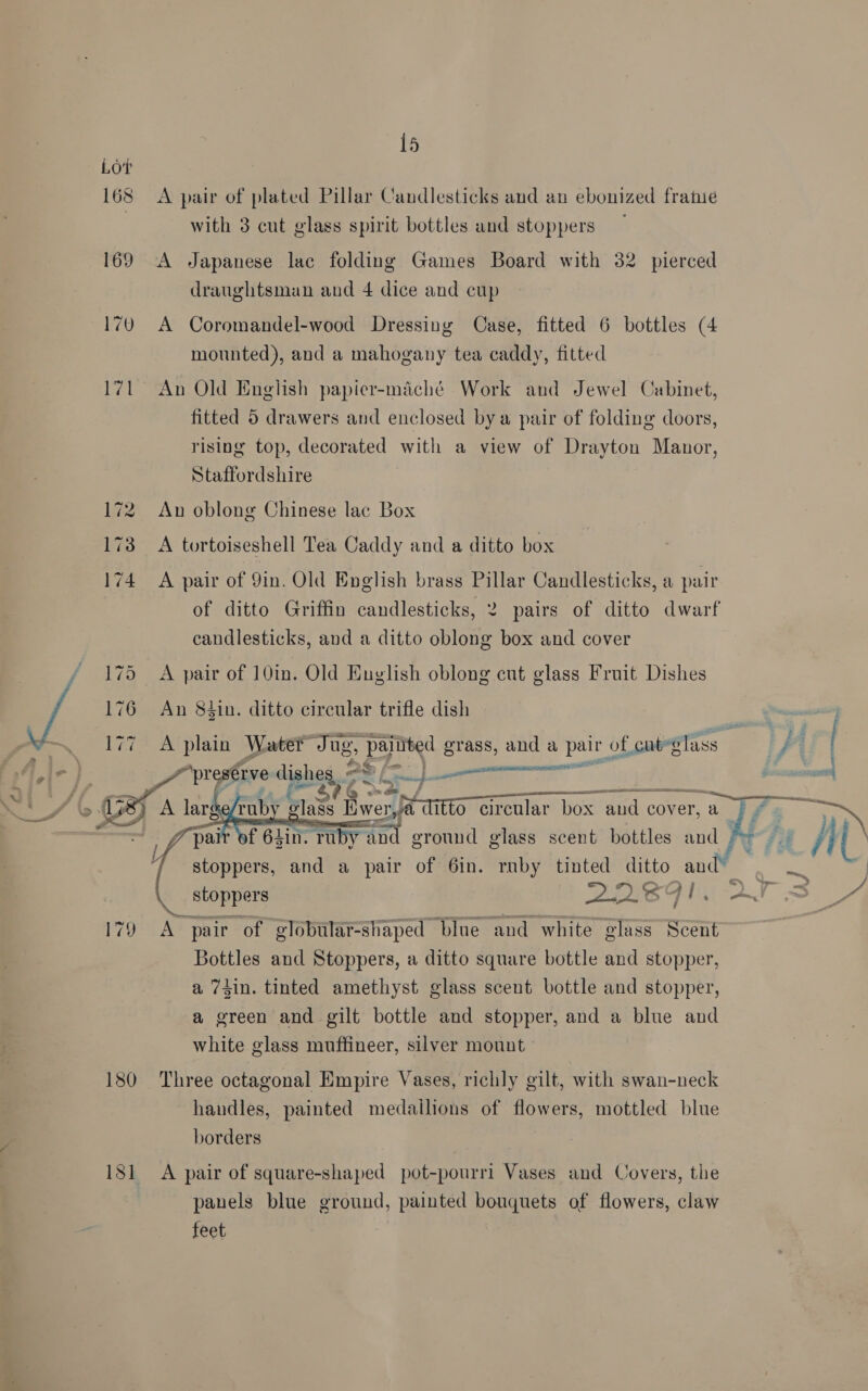  179 180 181    15 A pair of plated Pillar Candlesticks and an ebonized fratue with 3 cut glass spirit bottles and stoppers A Japanese lac folding Games Board with 32 pierced draughtsman and 4 dice and cup A Coromandel-wood Dressing Case, fitted 6 bottles (4 mounted), and a mahogany tea caddy, fitted An Old English papier-miché Work and Jewel Cabinet, fitted 5 drawers and enclosed bya pair of folding doors, rising top, decorated with a view of Drayton Manor, Staffordshire An oblong Chinese lac Box A tortoiseshell Tea Caddy and a ditto box A pair of 9in. Old English brass Pillar Candlesticks, a pair candlesticks, and a ditto oblong box and cover An 8tin. ditto circular trifle dish ’ SPERM TE - pees pe ee on — pag mena CRO Loeb  stoppers ENO GIS A pair of globular-shaped blue ‘and white glass Scent Bottles and Stoppers, a ditto square bottle and stopper, a 74in. tinted amethyst glass scent bottle and stopper, a green and gilt bottle and stopper, and a blue and white glass muffineer, silver mount Three octagonal Empire Vases, richly gilt, with swan-neck handles, painted medailions of flowers, mottled blue borders A pair of square-shaped pot-pourri Vases and Covers, the panels blue ground, painted bouquets of flowers, claw feet 