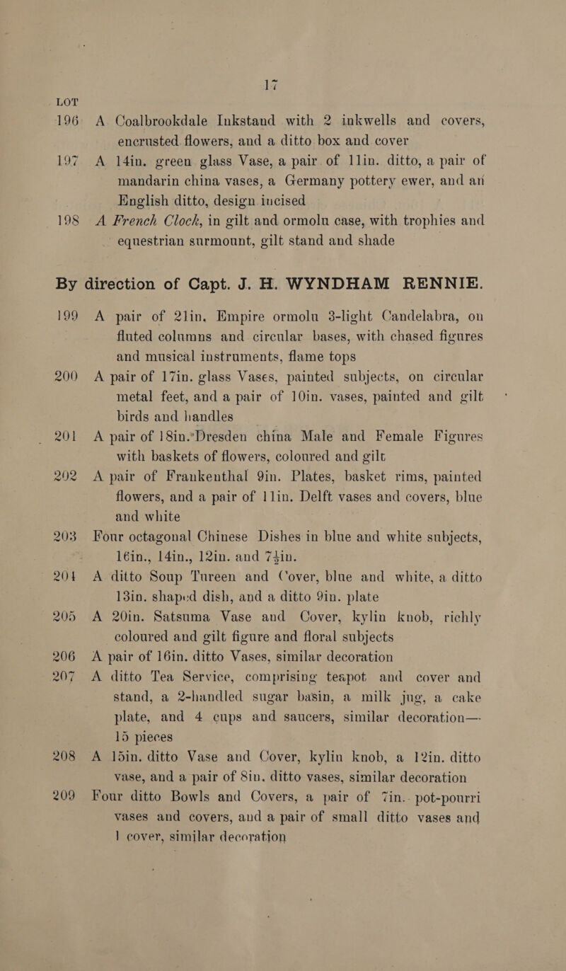 _ LOT 196 200 208 209 17 A Coalbrookdale Inkstand with 2 inkwells and covers, encrusted. flowers, and a ditto box and cover A l4in. green glass Vase, a pair. of llin. ditto, a pair of mandarin china vases, a Germany pottery ewer, and an English ditto, design. incised A French Clock, in gilt and ormolu case, with trophies and equestrian surmount, gilt stand and shade A pair of 2lin. Empire ormolu 3-light Candelabra, on fluted columns and circular bases, with chased figures and musical instruments, flame tops A pair of 17in. glass Vases, painted subjects, on circular metal feet, and a pair of 10in. vases, painted and gilt birds and handles __ A pair of 18in.\Dresden china Male and Female Figures with baskets of flowers, coloured and gilt A pair of Frankenthal Qin. Plates, basket rims, painted flowers, and a pair of |1lin. Delft vases and covers, blue and white | Four octagonal Chinese Dishes in blue and white subjects, 16in., 14in., 12in. and 7tin. A ditto Soup Tureen and Cover, blue and white, a ditto 13in. shaped dish, and a ditto 9in. plate | A 20in. Satsuma Vase and Cover, kylin knob, richly coloured and gilt figure and floral subjects A pair of 16in. ditto Vases, similar decoration A ditto Tea Service, comprising teapot and cover and stand, a 2-handled sugar basin, a milk jug, a cake plate, and 4 cups and saucers, similar decoration—- 15 pieces A din. ditto Vase and Cover, kylin knob, a 12in. ditto vase, and a pair of Sin. ditto vases, similar decoration Four ditto Bowls and Covers, a pair of 7in.- pot-pourri vases and covers, and a pair of small ditto vases and 1 cover, similar decoration