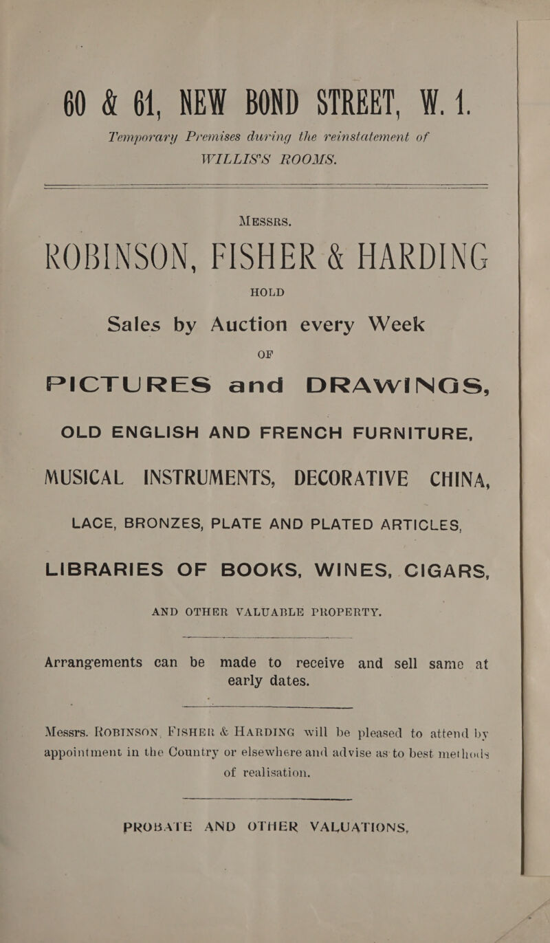 60: &amp; 61, NEW BOND STREET, W. 1. Temporary Premises during the reinstatement of WILLIS'S ROOMS. a $$$     MESSRS. ROBINSON. FISHER &amp; HARDING HOLD Sales by Auction every Week OF PICTURES and DRAWINGS, OLD ENGLISH AND FRENCH FURNITURE, MUSICAL INSTRUMENTS, DECORATIVE CHINA, LACE, BRONZES, PLATE AND PLATED ARTICLES, LIBRARIES OF BOOKS, WINES, CIGARS, AND OTHER VALUABLE PROPERTY.  Arrangements can be made to receive and sell same at early dates. Messrs. ROBINSON, FISHER &amp; HARDING will be pleased to attend by appointment in the Country or elsewhere and advise as to best methods of realisation. PROBATE AND OTHER VALUATIONS, 