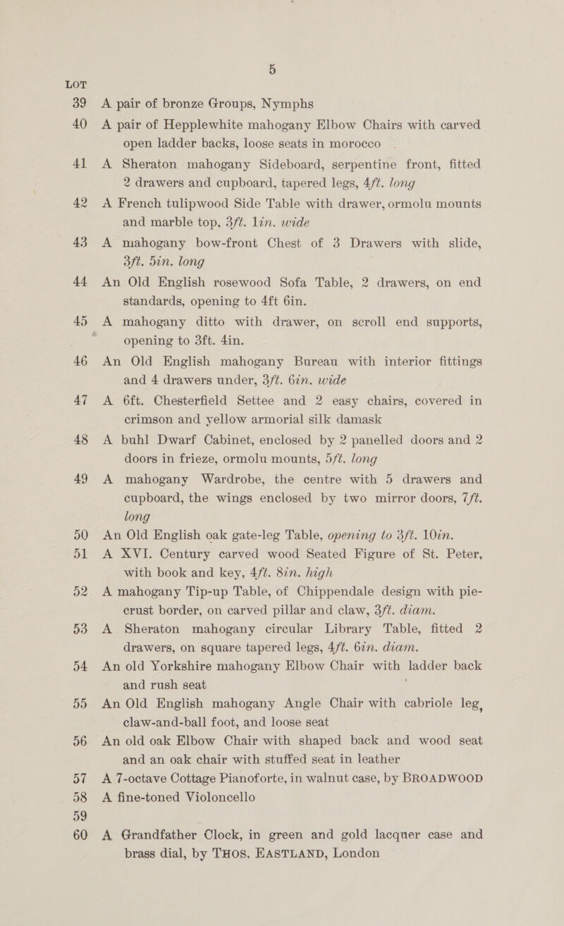5 A pair of bronze Groups, Nymphs A pair of Hepplewhite mahogany Elbow Chairs with carved open ladder backs, loose seats in morocco A Sheraton mahogany Sideboard, serpentine front, fitted 2 drawers and cupboard, tapered legs, 4/t. long A French tulipwood Side Table with drawer, ormolu mounts and marble top, 3ft. lin. wide A mahogany bow-front Chest of 3 Drawers with slide, aft. din. long An Old English rosewood Sofa Table, 2 drawers, on end standards, opening to 4ft 6in. A mahogany ditto with drawer, on scroll end supports, opening to 3ft. 4in. An Old English mahogany Bureau with interior fittings and 4 drawers under, 3/t. 67. wide A 6ft. Chesterfield Settee and 2 easy chairs, covered in crimson and yellow armorial silk damask A buhl Dwarf Cabinet, enclosed by 2 panelled doors and 2 doors in frieze, ormolu mounts, 5/¢. long A mahogany Wardrobe, the centre with 5 drawers and cupboard, the wings enclosed by two mirror doors, 7/t. long An Old English oak gate-leg Table, opening to 3ft. 10in. A XVI. Century carved wood Seated Figure of St. Peter, with book and key, 4/t. 87n. high A mahogany Tip-up Table, of Chippendale design with pie- crust border, on carved pillar and claw, 3/t. diam. A Sheraton mahogany circular Library Table, fitted 2 drawers, on square tapered legs, 4/t. 67. diam. An old Yorkshire mahogany Elbow Chair with ladder back and rush seat An Old English mahogany Angle Chair with cabriole leg, claw-and-ball foot, and loose seat An old oak Elbow Chair with shaped back and wood seat and an oak chair with stuffed seat in leather A 7-octave Cottage Pianoforte, in walnut case, by BROADWOOD A fine-toned Violoncello A Grandfather Clock, in green and gold lacquer case and brass dial, by THOS, EASTLAND, London