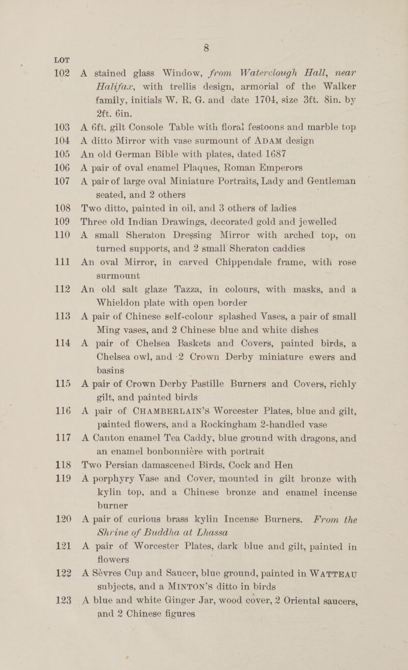 102 120 121 122 123 8 A stained glass Window, from Waterclough Hall, near Halifax, with trellis design, armorial of the Walker family, initials W. R. G. and date 1704, size 3ft. 8in. by att. bin. A 6ft. gilt Congole Table with fiorai festoons and marble top A ditto Mirror with vase surmount of ADAM design | An old German Bible with plates, dated. 1687 A pair of oval enamel Plaques, Roman Emperors A pair of large oval Miniature Portraits, Lady and Gentleman seated, and 2 others Two ditto, painted in oil, and 3 others of ladies Three old Indian Drawings, decorated gold and jewelled A small Sheraton Dressing Mirror with arched top, on turned supports, and 2 small Sheraton caddies An oval Mirror, in carved Chippendale frame, with rose surmount An old salt glaze Tazza, in colours, with masks, and a Whieldon plate with open border A pair of Chinese self-colour splashed Vases, a pair of small Ming vases, and 2 Chinese blue and white dishes A pair of Chelsea Baskets and Covers, painted birds, a Chelsea owl, and -2 Crown Derby miniature ewers and basins A pair of Crown Derby Pastille Burners and Covers, richly gilt, and painted birds A pair of CHAMBERLAIN’S Worcester Plates, blue and gilt, painted flowers, and a Rockingham 2-handled vase A Canton enamel Tea Caddy, blue ground with dragons, and an enamel bonbonniere with portrait Two Persian damascened Birds, Cock and Hen A porphyry Vase and Cover, mounted in gilt bronze with kylin top, and a Chinese bronze and enamel incense burner | ¥ A pair of curious brass kylin Incense Burners. From the Shrine of Buddha at Lhassa A pair of Worcester Plates, dark blue and gilt, painted in flowers A Sevres Cup and Saucer, blue ground, painted in WATTEAU subjects, and a MINTON’S ditto in birds A blue and white Ginger Jar, wood cover, 2 Oriental saucers, - and 2 Chinese figures