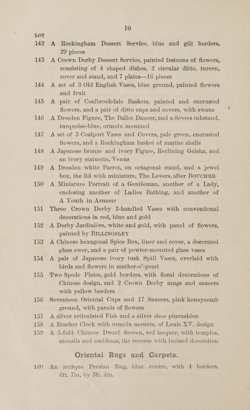 142 143 144 145 146 147 148 149 150 151 152 153 154 155 156 157 158 59 160 10 A Rockingham Dessert Service, blue and gilt borders, 29 pieces A Crown Derby Dessert Service, painted festoons of flowers, consisting of 4 shaped dishes, 2 circular ditto, tureen, cover and stand, and 7 plates—16 pieces A set of 3 Old English Vases, blue ground, painted flowers and fruit A pair of Coalbrookdale Baskets, painted and encrusted flowers, and a pair of ditto cups and covers, with swans A Dresden Figure, The Ballet Dancer, and a Sevres inkstand, turquoise-blue, ormolu mounted | A set of 3 Coalport Vases and Covers, pale green, encrusted _ flowers, and a Rockingham basket of marine shells A Japanese bronze and ivory Figure, Reclining Geisha, and an ivory statuette, Venus A Dresden white Parrot, on octagonal stand, and a seat box, the lid with miniature, The Lovers, after BOUCHER | A Miniature Portrait of a Gentleman, another of a Lady, enclosing another of Ladies Bathing, and another of A Youth in Armour Three Crown Derby 2-handled Vases with conventional decorations in red, blue and gold A Derby Jardiniére, white and gold, with panel of flowers, painted by BILLINGSLEY A Chinese hexagonal Spice Box, liner and cover, a decorated glass ewer, and a pair of pewter-mounted glass vases A pair of Japanese ivory tusk Spill Vases, overlaid with birds and flowers in mother-o’-pearl Two Spode Plates, gold borders, with floral decorations of Chinese design, and 2 Crown Derby ae? and saucers with yellow borders Seventeen Oriental Cups and 17 Saucers, pink BRST OOD eround, with panels of flowers A silver reticulated Fish and a silver shoe pincushion A Bracket Clock with ormolu mounts, of Louis XV. design A 5-fold Chinese Dwarf Screen, red lacquer, with temples, utensils and emblems, the reverse with incised decoration Oriental Rugs and Carpets. An antique Persian Rug, blue centre, with 4 borders, 6ft. Tin. by 3ft. 4in. |