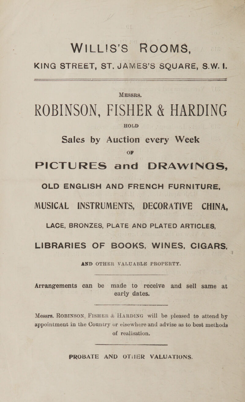 WILLIS’S ROOMS, KING STREET, ST. JAMES’S SQUARE, S.W. I.  MESSRS. ROBINSON, FISHER &amp; HARDING HOLD Sales by Auction every Week OF PICTURES and DRAWINGS, OLD ENGLISH AND FRENCH FURNITURE, MUSICAL INSTRUMENTS, DECORATIVE CHINA, LACE, BRONZES, PLATE AND PLATED ARTICLES, LIBRARIES OF BOOKS, WINES, CIGARS, AND OTHER VALUABLE PROPERTY. Arrangements can be made to receive and sell same at ‘Ss early dates. —   Messrs. ROBINSON, FISHER &amp; HARDING will be pleased to attend by appointment in the Country or elsewhere and advise as to best methods of realisation. PROBATE AND OTiIER VALUATIONS.