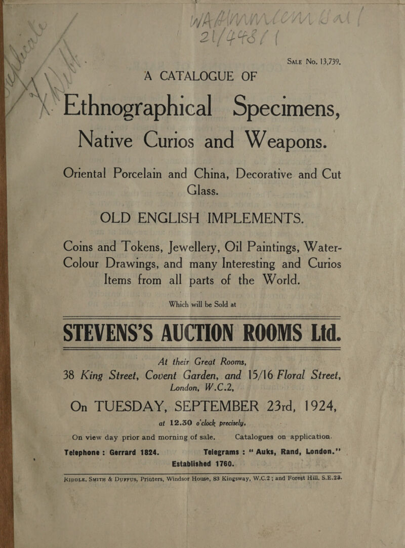  ' Sf ke A —_ Ly Lb Te SALE No, 13,739, A CAFALOGUE OF BE thiioptaphica Specimens, Native Curios and W eapons. Oriental Porcelam and China, Decorative and Cut Glass. OLD ENGLISH IMPLEMENTS. Coins and Tokens, Jewellery, Oil Paintings, Water- Colour Drawings, and many Interesting and Curios Items from all parts of the World. Which will be Sold at STEVENS’S AUCTION ROOMS Ltd. At their Great Rooms, 38 King Street, Covent Garden, and 15/16 Floral Street, London, W.C.2, On TUESDAY, SEPTEMBER 23rd, 1924, at 12.30 o'clock precisely, On view day prior and morning of sale, Catalogues on application. Telephone : Gerrard 1824. | Telegrams : “ Auks, Rand, London.’ att Established 1760. SS Sa Sep 8 eS OL De yo Ruppie, Smitu &amp; Durrus, Printers, Windsor House, 83 Kingsway, W.C.2; and Forest Hill, S.E.23.