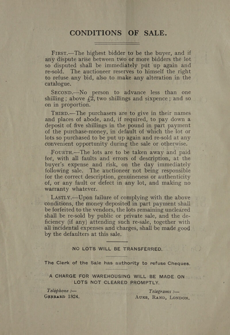 CONDITIONS OF SALE. First.—The highest bidder to be the buyer, and if any dispute arise between two or more bidders the lot so disputed shall be immediately put up again and re-sold. The auctioneer reserves to himself the right to refuse any bid, also to make any alteration in the catalogue. — SECOND.—No person to advance less than one shilling ; above £2, two shillings and sixpence ; and so on in proportion. TuHIRD.—The purchasers are to give in their names and places of abode, and, if required, to pay down a deposit of five shillings i in the pound in part payment of the purchase-money, in default of which the lot or lots so purchased to be put up again and re-sold at any convenient opportunity during the sale or otherwise. FourtTH.—The lots are to be taken away and paid for, with all faults and errors of description, at the buyer’s expense and risk, on the day immediately following sale. The auctioneer not being responsible for the correct description, genuineness or authenticity of, or any fault or defect in any lot, and making no warranty whatever. LaAsTLy.—Upon failure of complying with the above conditions, the money deposited in part payment shall be forfeited to the vendors, the lots remaining uncleared shall be re-sold by public or private sale, and the de- ficiency (if any) attending such re-sale, together with all incidental expenses and charges, shall be made good by the defaulters at this sale. NO LOTS WILL BE TRANSFERRED... The Clerk of the Sale has authority to refuse Cheques. A CHARGE FOR WAREHOUSING WILL BE MADE. ON- LOTS NOT CLEARED PROMPTLY. Telephone :— Telegrams :—