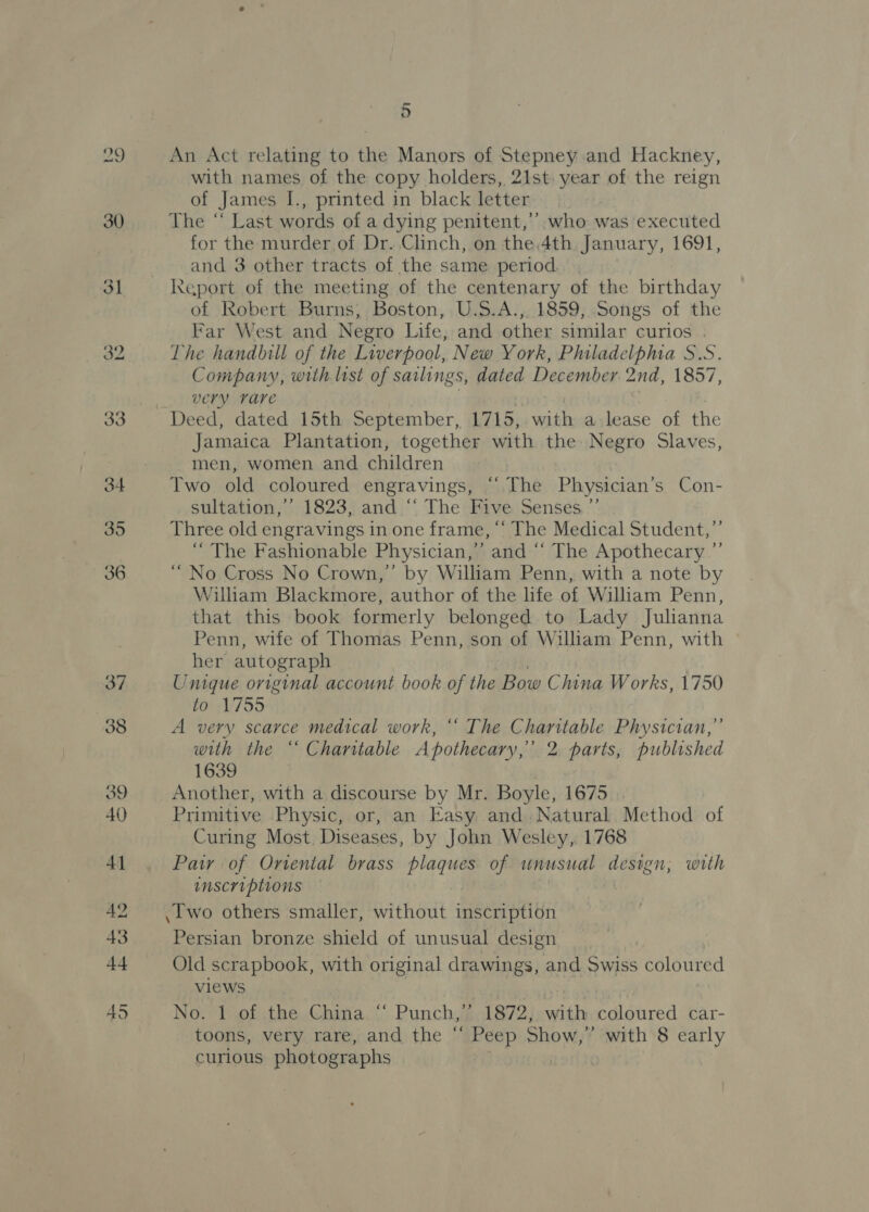 29 30 3] 32 5 An Act relating to the Manors of Stepney and Hackney, with names of the copy holders, 21st. year of the reign of James I., printed in black letter The “‘ Last words of a dying penitent,’’ who was executed for the murder of Dr. Clinch, on the 4th January, 1691, and 3 other tracts of the same period. of Robert Burns, Boston, U.S.A.,. 1859, Songs of the Far West and Negro Life, and other similar curios . The handbill of the Liverpool, New York, Philadelphia S.S. Company, with list of sailings, dated December 2nd, 1857, very rare Deed, dated 15th September, 1715, nate a lease of the Jamaica Plantation, together with the Negro Slaves, men, women and children | Two old coloured engravings, “‘ The Physician’s Con- sultation,’ 1823, and “‘ The Five Senses,’”’ Three old engravings in one frame, “‘ The Medical Student,’’ “The Fashionable Physician,’ and “‘ The Apothecary ”’ “No Cross No Crown,’ by William Penn, with a note by William Blackmore, author of the life of William Penn, that this book formerly belonged to Lady Julianna Penn, wife of Thomas Penn, son of William Penn, with © her autograph Unique original account book of the Bow China Works, 1750 to 1755 A very scarce medical work, ‘‘ The Charitable Physician,” with the “ Chantable Apothecary,’ 2 parts, published 1639 Another, with a discourse by Mr. Boyle, 1675 Primitive Physic, or, an Easy and Natural Method of Curing Most Diseases, by John Wesley, 1768 Pair of Onental brass plaques of unusual design; with inscriptions .I'wo others smaller, without inscription Persian bronze shield of unusual design Old scrapbook, with original drawings, and Swiss coloured views No. 1 of the China “ Punch,’’ 1872, with coloured car- toons, very rare, and the “ Peep Show,” with 8 early curlous photographs