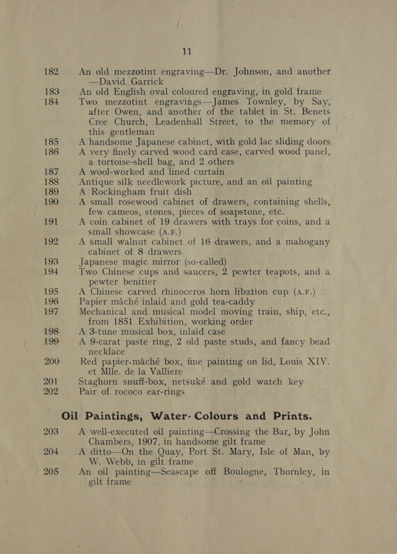 182 An old mezzotint engraving—Dr. Johnson, and another —David Garrick 183 An old English oval coloured engraving, in gold frame _ 184 Two mezzotint engravings—James Townley, by Say, after Owen, and another of the tablet in St. Benets Cree Church, Leadenhall Street, to the memory of this gentleman 185 A handsome Japanese cabinet, with gold lac sliding doors 186 A very finely carved wood card case, carved wood panel, a tortoise-shell bag, and 2 others 187 A wool-worked and lined curtain 188 Antique silk needlework picture, and an oil painting 189 &lt;A Rockingham fruit dish 190 A small rosewood cabinet of drawers, containing shells, few cameos, stones, pieces of soapstone, etc. 191 A coin cabinet of 19 drawers with trays for coins, and a small showcase (A.F.) 192 A small walnut cabinet of 16 drawers, and a mahogany cabinet of 8 drawers 193 Japanese magic mirror (so-called) 194 Two Chinese cups and saucers, 2 pewter teapots, and a pewter benitier 195 A Chinese carved rhinoceros horn libation cup (A.F.) 196 Papier maché inlaid and gold tea-caddy 197 Mechanical and musical model moving train, ship, etc., from 1851 Exhibition, working order 198 A 3-tune musical box, inlaid case 199 A 9-carat paste ring, 2 old paste studs, and fancy bead necklace 200 Red papier-maché box, fine painting on lid, Louis XIV. et Mlle. de la Valliere 201 Staghorn snuff-box, netsuké and gold watch key 202 Pair of rococo ear-rings Oil Paintings, Water- Colours and Prints. 203 A well-executed oil painting—Crossing the Bar, by John | Chambers, 1907, in handsome gilt frame 204 A ditto—On the Quay, Port St. Mary, Isle of Man, by W. Webb, in gilt frame 205 An oil painting-—Seascape off Boulogne, Brerey in gilt frame