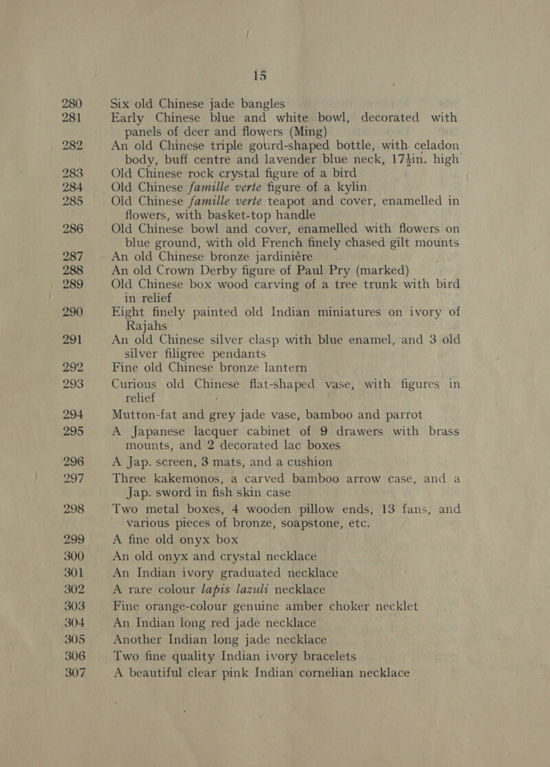 Six old Chinese jade bangles Early Chinese blue and white bowl, decorated with panels of deer and flowers (Ming) body, buff centre and lavender blue neck, 17}in. high Old Chinese rock crystal figure of a bird Old Chinese famille verte figure of a kylin Old Chinese famille verte teapot and cover, enamelled in flowers, with basket-top handle Old Chinese bowl and cover, enamelled with flowers on blue ground, with old French finely chased gilt mounts An old Chinese bronze jardiniére An old Crown Derby figure of Paul Pry (marked) Old Chinese box wood carving of a tree trunk with bird in relief Fight finely painted old Indian miniatures on ivory of Rajahs An old Chinese silver clasp with blue enamel, and 3 old silver filigree pendants Fine old Chinese bronze lantern Curious old Chinese flat-shaped vase, with figures in relief Mutton-fat and grey jade vase, bamboo and parrot A Japanese lacquer cabinet of 9 drawers with brass mounts, and 2 decorated lac boxes A Jap. screen, 3 mats, and a cushion Three kakemonos, a carved bamboo arrow case, and a Jap. sword in fish skin case Two metal boxes, 4 wooden pillow ends, 13 fans, and various pieces of bronze, soapstone, etc. A fine old onyx box An old onyx and crystal necklace An Indian ivory graduated necklace A rare colour lapis lazuli necklace Fine orange-colour genuine amber choker necklet An Indian long red jade necklace Another Indian long jade necklace Two fine quality Indian ivory bracelets A beautiful clear pink Indian cornelian necklace