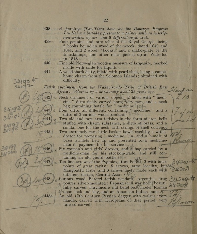 438... A painting (Tan-Tiao) done by the Dowager Empress | Tzu Hsias a birthday present to a prince, with an inscrip- tion written by her, and 6 different royal seals 439 Four genuine and rare relics of the Royal George, being 2 books bound in wood of the wreck, dated 1840 and -1841, and 2 wood “ books,’’ and a shako-plate of the Inniskillings, and other relics ee up at Waterloo . in 1818 440 Fine old Norwegian wooden measure of large,size, marked inside with scale for liquids - 44] A wood shark deity, inlaid with pearl shell, being a canoe- . house charm from the Solomon Islands ; iatauied with =      Ay {FO ee difficulty SuU4G Fetish specimens from the Wakavirondo Tribe of British East 2, ,) fy Vi re: frica; obtained by a missionary about 25 years ago. 7 at. ( yy fi (442 *&amp; Neck ornament of various objects, 2 filled with “ medi- 44706 Ww at cine,’ ditto finely carved horn} -¥éry rare, and a neck iy a bag containing bottle for “ medicine ’}@ 4. ~ : i Bo 43) % Four ditto, all different, containing “ medicine,” and a if p- pbs | my ditto of 2 curious wood pendants / V4 ¢ f , 449 stuffed with charm substance, a ditto of brass, and a of ) similar one for the neck with strings of shell currenc £7445 | | Two extremely rare little basket bowls used by a witch- fly erase | doctor for preparing “‘ medicine ’’.in, and a bundle of B3 brass: armlets tied up and presented to a medicine- man. in payment for his services .. , medicine-man for his stock-in- trans and still con- ; pang i | taining an old gourd bottle ¢° er fail (447) « Ten fine arrows of the Pygmies, Tehri Fol hE, 2 with brass “es a points of great rarity; 5 arrows, same locality, but/ Mangbattu Tribe, and 6 arrows fimely made, each with rs different design, ‘Central Asia 13: jes. Curious wood Barotzi: fetish we Argentine drug sp /. pourer, silver-mounted ; Papuan shel! war horn} beauti- | fully carved Travancore nut, betel box# model ‘Roman | 4f- door, lock and key, and an American Indian purse w »f448a,) An old 17th Century Persian dagger with walrus ivory } ; wei) handle, carved with HRP pean of that pelo’ eu /_— rare so carved