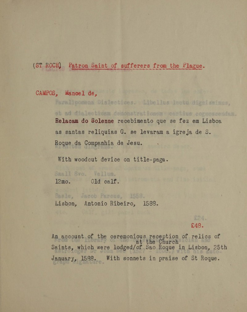 (ST ROCH). Patron Saint of sufferers from the Plague. CAMPOS, Manoel de, Relacam do Solenne recebimento que se fez em Lisboa as santas reliquias G. se levaram a igreja de S. Roque da Companhia de desu. With woodcut device on title-page. l2mo. Old calf. Lisbon, Antonio Ribeiro, 1588. £48. An account. of the gereponsous preception of relics of urch Saints, which were lodged/of Sao Rogue in Lisbon, 25th January, 1588. With sonnets in praise of St Roque.