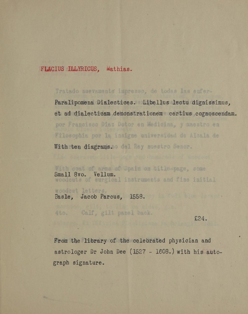 FLACIUS ILLYRICUS, Mathias. Paralipomena Dialectices. Libellus lectu dignissimus, et ad dialecticam demonstrationem certius cognoscendam. With ten diagrams. Small 8vo. Vellum. Basle, Jacob Parcus, 1558. £24. From the library of the celebrated physician and astrologer Dr John Dee (1527 - 1608.) with his auto- graph signature.