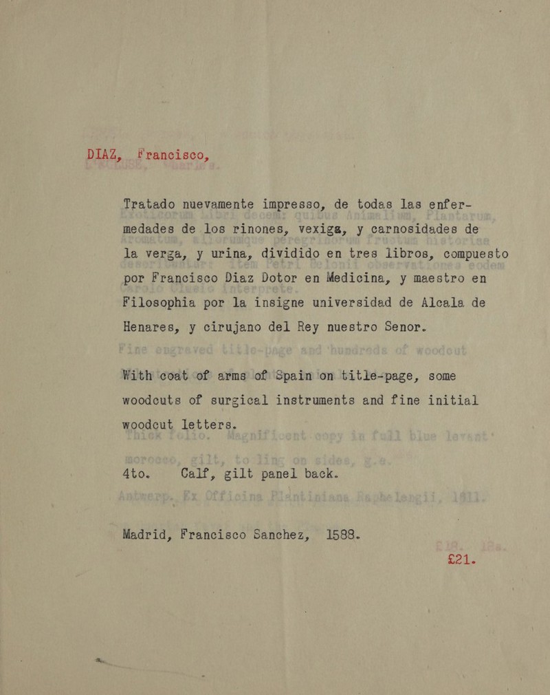 DIAZ, francisco, Tratado nuevamente impresso, de todas las enfer- medades de los rinones, vexiga, y carnosidades de la verga, y urina, dividido en tres libros, compuesto por Francisco Diaz Dotor en Medicina, y maestro en Filosophia por la insigne universidad de Alcala de Henares, y cirujano del Rey nuestro Senor. With coat of arms of Spain on title-page, some woodcuts of surgical instruments and fine initial woodcut letters. 4to. Calf, gilt panel back. Madrid, Francisco Sanchez, 1588. ee is