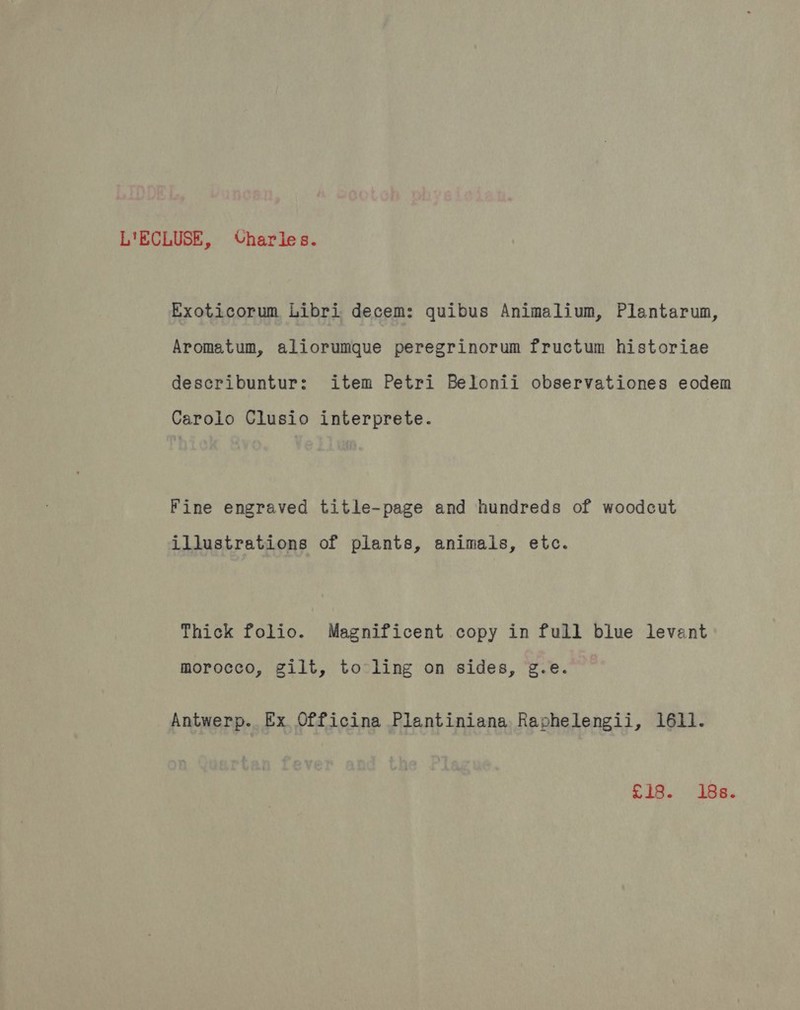 L'ECLUSE, Charles. Exoticorum Libri decem: quibus Animalium, Plantarum, Aromatum, aliorumque peregrinorum fructum historiae describuntur: item Petri Belonii observationes eodem Carolo Clusio interprete. Fine engraved title-page and hundreds of woodcut illustrations of plants, animals, etc. Thick folio. Magnificent copy in full blue levant morocco, gilt, to ling on sides, g.e. Antwerp. Ex Officina Plantiniana Raphelengii, 1611. £18. iBe.