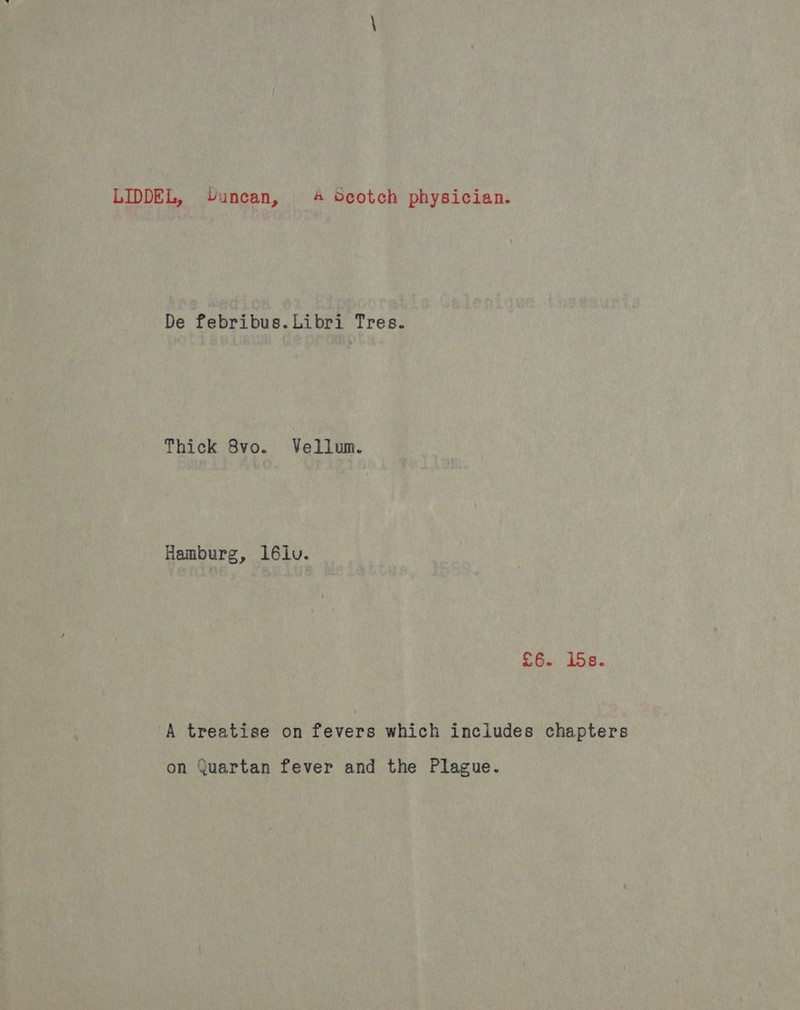 LIDDEL, Uuncan, 4 Scotch physician. De febribus. Libri Tres. Thick Ayo. Vollim. Hamburg, 16lv. £6. ids. A treatise on fevers which includes chapters on Quartan fever and the Plague.