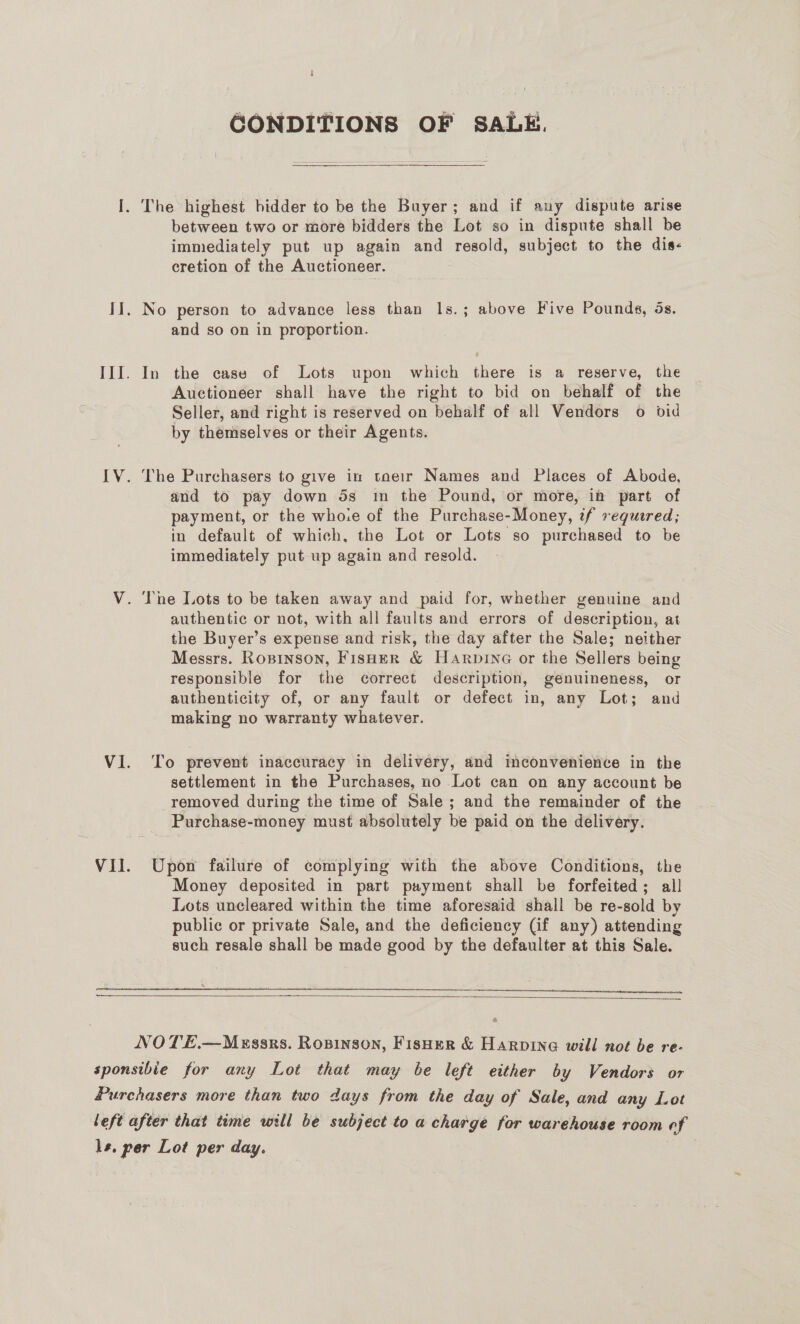 GONDITIONS OF SALE.  between two or more bidders the Lot so in dispute shall be immediately put up again and resold, subject to the dis- cretion of the Auctioneer. and so on in proportion. In the case of Lots upon which there is a reserve, the Auctioneer shall have the right to bid on behalf of the Seller, and right is reserved on behalf of all Vendors o bid by themselves or their Agents. The Purchasers to give in toeir Names and Places of Abode, and to pay down 5s in the Pound, or more, in part of payment, or the whore of the Purchase-Money, tf required; in default of which, the Lot or Lots so purchased to be immediately put up again and resold. authentic or not, with all faults and errors of description, at the Buyer’s expense and risk, the day after the Sale; neither Messrs. Rosinson, Fisher &amp; HArpine or the Sellers being responsible for the correct description, genuineness, or authenticity of, or any fault or defect in, any Lot; and making no warranty whatever. To prevent inaccuracy in delivery, and imconvenience in the settlement in the Purchases, no Lot can on any account be removed during the time of Sale ; and the remainder of the Purchase-money must absolutely be paid on the delivery. Upon failure of complying with the above Conditions, the Money deposited in part payment shall be forfeited; all Lots uncleared within the time aforesaid shall be re-sold by public or private Sale, and the deficiency (if any) attending such resale shall be made good by the defaulter at this Sale.  