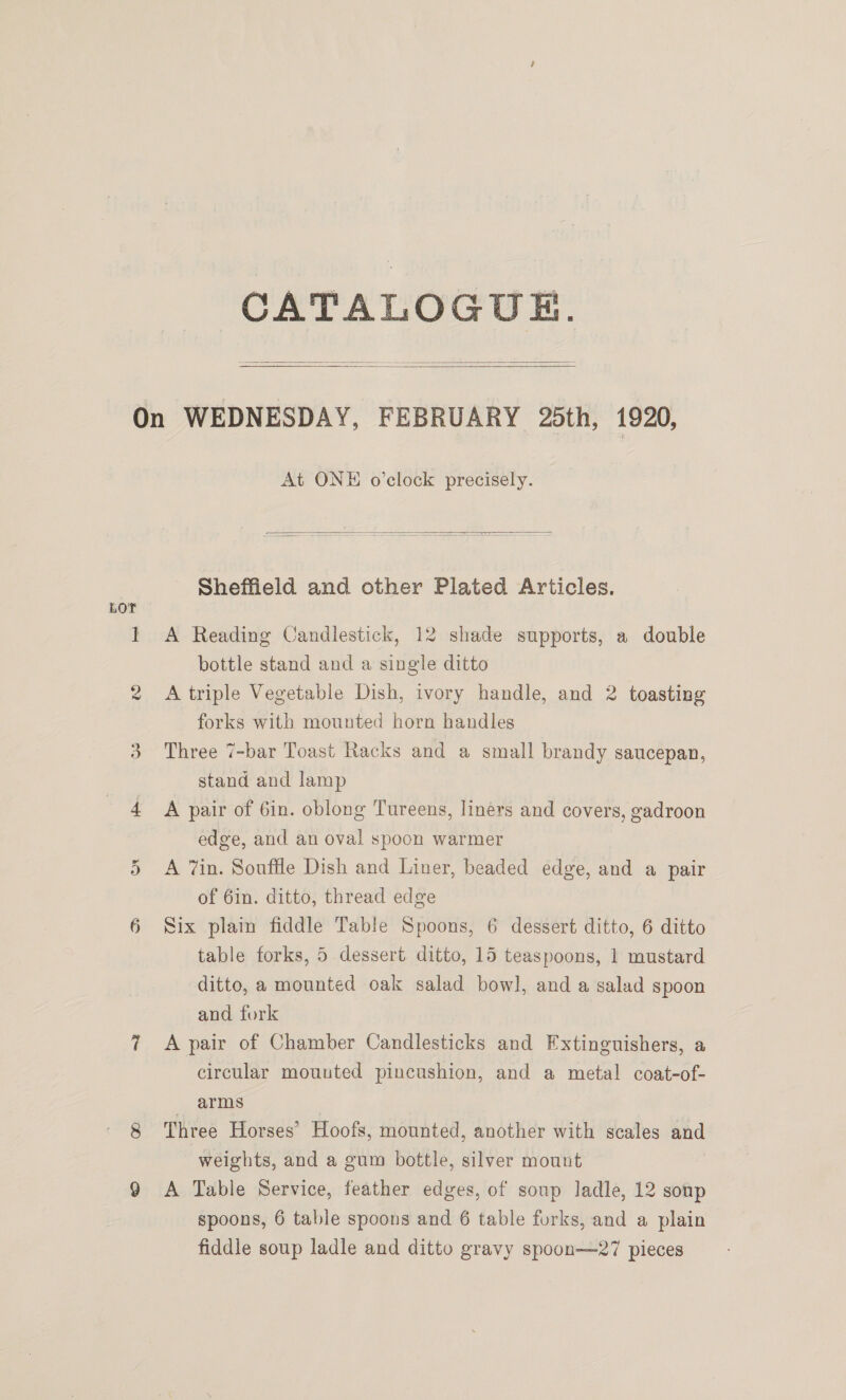 CATALOGUE.    LOT os At ONE o’clock precisely.    Sheffield and other Plated Articles. A Reading Candlestick, 12 shade supports, a double bottle stand and a single ditto A triple Vegetable Dish, ivory handle, and 2 toasting forks with mounted horn handles Three 7-bar Toast Racks and a small brandy saucepan, stand and lamp A pair of Gin. oblong Tureens, liners and covers, gadroon edge, and an oval spoon warmer A 7in. Souffle Dish and Liner, beaded edge, and a pair of 6in. ditto, thread edge Six plain fiddle Table Spoons, 6 dessert ditto, 6 ditto table forks, 5 dessert ditto, 15 teaspoons, 1 mustard ditto, a mounted oak salad bowl, and a salad spoon and fork A pair of Chamber Candlesticks and Extinguishers, a circular mouuted pincushion, and a metal coat-of- arms Three Horses’ Hoofs, mounted, another with scales and weights, and a gum bottle, silver mount A Table Service, feather edges, of soup ladle, 12 sonp spoons, 6 table spoons and 6 table forks, and a plain fiddle soup ladle and ditto gravy spoon—27 pieces