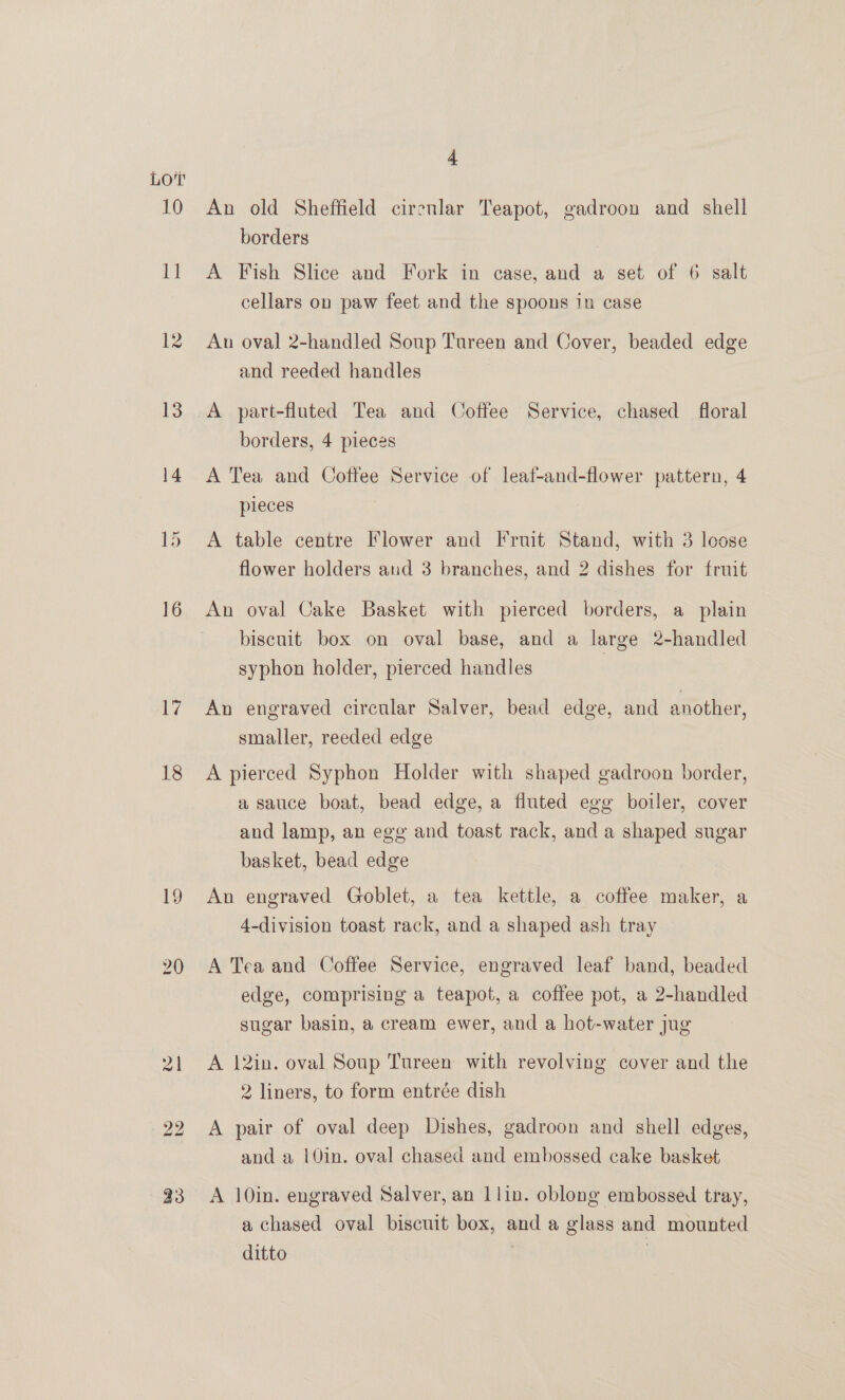 10 ia 12 16 17 18 bo bo 4 An old Sheffield cirenlar Teapot, gadroon and shell borders | A Fish Slice and Fork in case, and a set of 6 salt cellars on paw feet and the spoons in case An oval 2-handled Soup Tureen and Cover, beaded edge and reeded handles A part-fluted Tea and Coffee Service, chased floral borders, 4 pieces A Tea and Coffee Service of leaf-and-flower pattern, 4 pieces A table centre Flower and Fruit Stand, with 3 loose flower holders and 3 branches, and 2 dishes for fruit An oval Cake Basket with pierced borders, a plain biscuit box on oval base, and a large 2-handled syphon holder, pierced handles An engraved circular Salver, bead edge, and another, smaller, reeded edge A pierced Syphon Holder with shaped gadroon border, a sauce boat, bead edge, a fluted egg boiler, cover and lamp, an egg and toast rack, and a shaped sugar basket, bead edge An engraved Goblet, a tea kettle, a coffee maker, a 4-division toast rack, and a shaped ash tray A Tea and Coffee Service, engraved leaf band, beaded edge, comprising a teapot, a coffee pot, a 2-handled sugar basin, a cream ewer, and a hot-water jug A 12in. oval Soup Tureen with revolving cover and the 2 liners, to form entrée dish A pair of oval deep Dishes, gadroon and shell edges, and a |0in. oval chased and embossed cake basket A 10in. engraved Salver, an 1lin. oblong embossed tray, a chased oval biscuit box, and a glass and mounted ditto .