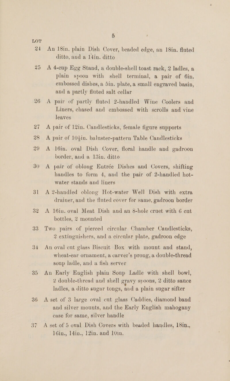 24 26 27 28 29 30 31 32 33 34 30 36 Oe 5 , An 18in. plain Dish Cover, beaded edge, an 18in. fluted ditto, and a 14in. ditto A 4-cup Egg Stand, a double-shell toast rack, 2 ladles, a plain spoon with shell terminal, a pair of 6in. embossed dishes, a 5in. plate, a small engraved basin, and a partly fluted salt cellar A pair of partly fluted 2-handled Wine Coolers and Liners, chased and embossed with scrolls and vine leaves A pair of 12in. Candlesticks, female figure supports A pair of 104in. baluster-pattern Table Candlesticks A 16in. oval Dish Cover, floral handle and gadroon border, and a 13in. ditto A pair of oblong Hntrée Dishes and Covers, shifting handles to form 4, and the pair of 2-handled hot- water stands and liners A 2-handled oblong Hot-water Well Dish with extra drainer, and the fluted cover for same, gadroon border A 16in. oval Meat Dish and an 8-hole cruet with 6 cut bottles, 2 mounted Two pairs of pierced circular Chamber Candlesticks, 2 extinguishers, and a circular plate, gadroon edge An oval cut glass Biscuit Box with mount and stand, wheat-ear ornament, a carver’s prong, a double-thread soup ladle, and a fish server An Harly English plain Soup Ladle with shell bowl, 2 double-thread and shell gravy spoons, 2 ditto sauce ladles, a ditto sugar tongs, aud a plain sugar sifter A set of 3 large oval cut glass Caddies, diamond band and silver mounts, and the Early English mahogany case for same, silver handle A set of 5 oval Dish Covers with beaded handles, 18in., l6in., 14in., 12in. and 10in,