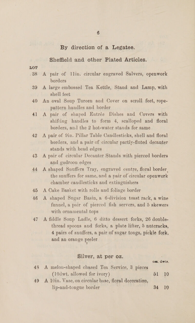 43 44 45 46 47 48 AQ By direction of a Legatee. Sheffield and other Plated Articles. A pair of llin. circular engraved Salvers, openwork borders A large embossed Tea Kettle, Stand and Lamp, with shell feet An oval Soup Tureen and Cover on scroll feet, rope- pattern handles and border A pair of shaped Entrée Dishes and Covers with shifting handles to form 4, scalloped and floral borders, and the 2 hot-water stands for same A pair of 9in. Pillar Table Candlesticks, shell and floral borders, and a pair of circular partly-fluted decanter stands with bead edges A pair of circular Decanter Stands with pierced borders and gadroon edges A shaped Snuffers Tray, engraved centre, floral border, the snuffers for same, and a pair of circular openwork chamber candlesticks and extinguishers A Cake Basket with rolls and foliage border A shaped Sugar Basin, a 6-division toast rack, a wine funnel, a pair of pierced fish servers, and 5 skewers with ornamental tops A fiddle Soup Ladle, 6 ditto dessert forks, 26 double- thread spoons and forks, a plate lifter, 5 nutcracks, 4 pairs of snuffers, a pair of sugar tongs, pickle fork, and an orange peeler Silver, at per oz. 7 Ose. dwits. A melon-shaped chased Tea Service, 3 pieces (10dwt. allowed for ivory) SL 10 A 10in. Vase, on circular base, floral decoration, lip-and-tongue border | | 34 10