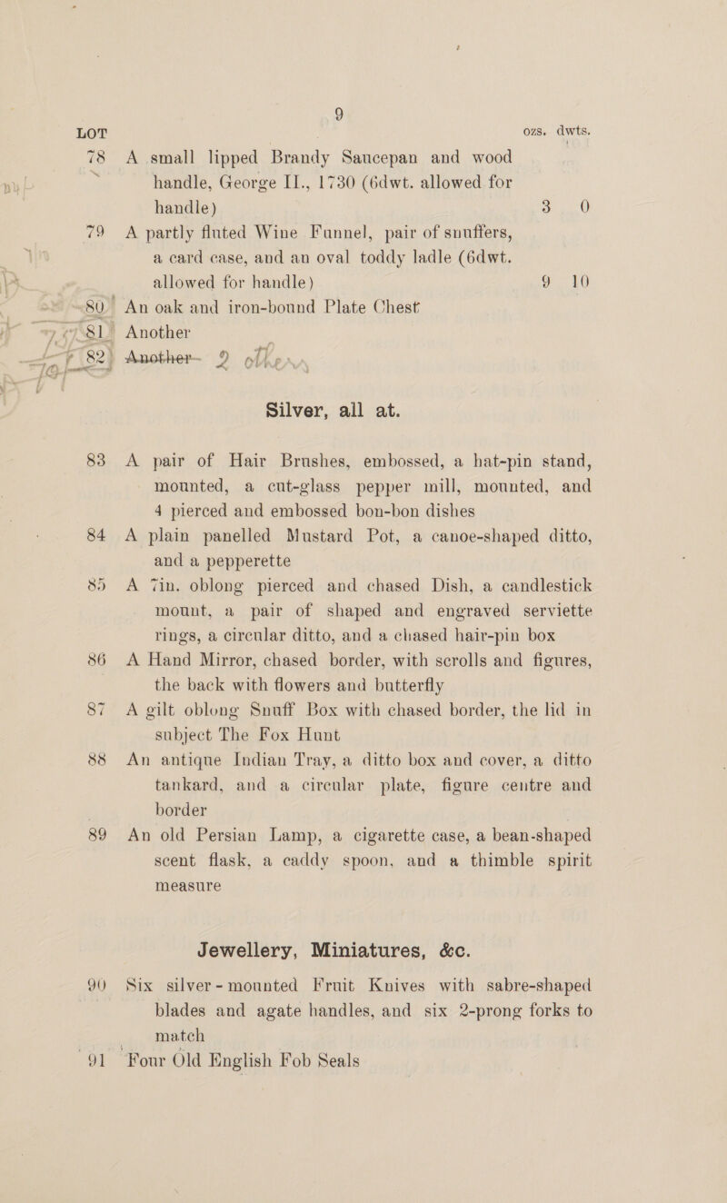 79 83 HH (el 89 90 “Or 9 OZS. dwts. A small lipped Brandy Saucepan and wood handle, George II., 1730 (6dwt. allowed for handle) OO A partly fluted Wine Funnel, pair of snuffers, a card case, and an oval toddy ladle (6dwt. allowed for handle) 9 10 Silver, all at. A pair of Hair Brushes, embossed, a hat-pin stand, mounted, a cut-glass pepper mill, mounted, and 4 pierced and embossed bon-bon dishes A plain panelled Mustard Pot, a canoe-shaped ditto, and a pepperette A ‘in. oblong pierced and chased Dish, a candlestick mount, a pair of shaped and engraved serviette rings, a circular ditto, and a chased hair-pin box A Hand Mirror, chased border, with scrolls and figures, the back with flowers and butterfly A gilt oblong Snuff Box with chased border, the hd in subject The Fox Hunt An antique Indian Tray, a ditto box and cover, a ditto tankard, and a circular plate, figure centre and border | An old Persian Lamp, a cigarette case, a bean-shaped scent flask, a caddy spoon, and a thimble spirit measure Jewellery, Miniatures, &amp;c. Six silver- mounted Fruit Knives with sabre-shaped blades and agate handles, and six 2-prong forks to match